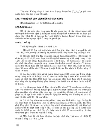 Yªu cÇu: Kh«ng ®−îc Ýt h¬n 85% l−îng ibuprofen (C13H18O2) ghi trªn
nh·n ®−îc hßa tan trong 60 phót.

5.10. Thö ®é r· cña viªn nÐn vµ viªn nang
      (Disintegration test for tablets and capsules)
5.10.1. Kh¸i niÖm
     §é r· cña viªn nÐn, viªn nang lµ kh¶ n¨ng tan r· cña chóng trong m«i
tr−êng thö theo qui ®Þnh (th−êng lµ n−íc), b»ng thiÕt bÞ thö ®é r· ®· ®−îc qui
®Þnh (M¸y thö ®é r· Erweka hay mét thiÕt bÞ t−¬ng ®−¬ng) trong thêi gian
nhÊt ®Þnh ®· ®−îc qui ®Þnh ë tõng chuyªn luËn.
5.10.2. ThiÕt bÞ
      ThiÕt bÞ bao gåm: (H×nh 5.4, h×nh 5.5)
      1. Mét gi¸ ®ì èng thö thÝch hîp, ®ì 6 èng thñy tinh h×nh trô cã chiÒu dµi
75,0 - 80,0 mm, ®−êng kÝnh trong 21,5 mm vµ chiÒu dµy thµnh èng kho¶ng 2 mm.
      2. Mét ®Üa h×nh trô ®Ëy trªn mçi èng, cã ®−êng kÝnh 20,55 - 20,85 mm vµ
chiÒu dµy 9,35 - 9,65 mm, ®−îc lµm b»ng chÊt dÎo trong suèt cã tû träng 1,18 -
1,20. §Üa cã 5 lç hæng, ®−êng kÝnh mçi lç lµ 2 mm, 1 lç ë gi÷a cßn 4 lç cßn l¹i
®Æt c¸ch ®Òu nhau trªn mét vßng trßn cã b¸n kÝnh 6 mm tõ t©m ®Üa. Cã 4 r·nh
c¸ch ®Òu nhau ®−îc c¾t bªn c¹nh ®Üa sao cho ë mÆt trªn ®Üa, r·nh cã chiÒu
réng 9,5 mm, chiÒu s©u 2,55 mm; ë mÆt d−íi cña ®Üa, r·nh lµ h×nh vu«ng cã
c¹nh 1,6 mm.
     3. C¸c èng ®−îc gi÷ ë vÞ trÝ th¼ng ®øng trong 6 lç trèng cña 2 tÊm nhùa
cøng trong suèt cã ®−êng kÝnh 90 mm vµ chiÒu dµy 6 mm. C¸c lç c¸ch ®Òu
nhau vµ c¸ch ®Òu t©m. MÆt d−íi cña tÊm nhùa phÝa d−íi ®−îc g¾n 1 tÊm l−íi
®an b»ng c¸c sîi thÐp kh«ng gØ cã ®−êng kÝnh 0,635 mm vµ kÝch th−íc m¾t lç
lµ 2 mm.
     4. Hai tÊm nhùa ®−îc cè ®Þnh vµ c¸ch ®Òu nhau 77,5 mm b»ng c¸c thanh
kim lo¹i ®−îc chèt th¼ng ®øng ë phÝa ngoµi vµ mét thanh kim lo¹i ®−îc g¾n
chÆt vµo t©m tÊm nhùa phÝa trªn, sao cho gi¸ ®ì èng thö cã thÓ l¾p r¸p víi bé
phËn c¬ ®Ó vËn hµnh thiÕt bÞ chuyÓn ®éng lªn xuèng mét kho¶ng tõ 50 - 60
mm víi tÇn suÊt 28 - 32 lÇn/ phót.
     5. Gi¸ ®ì èng thö ®−îc nhóng ch×m trong mét b×nh thÝch hîp, th−êng lµ
cèc thñy tinh cã dung tÝch 1000 ml chøa chÊt láng ®· ®−îc qui ®Þnh. ThÓ tÝch
chÊt láng ph¶i ®ñ ®Ó sao cho khi gi¸ èng thö ë vÞ trÝ cao nhÊt th× l−íi kim lo¹i
ph¶i ë d−íi bÒ mÆt chÊt láng Ýt nhÊt 15 mm vµ khi gi¸ èng thö ë vÞ trÝ thÊp
nhÊt th× l−íi kim lo¹i c¸ch ®¸y cèc thñy tinh Ýt nhÊt 25 mm vµ miÖng c¸c èng
thñy tinh ph¶i ë trªn bÒ mÆt chÊt láng.
     6. Mét thiÕt bÞ phï hîp (th−êng lµ chËu c¸ch thñy) ®Ó duy tr× nhiÖt ®é
cña chÊt láng lµ 370C ± 0,5 0C.


166
 