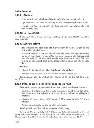 5.10.3. C¸ch thö
5.10.3.1. ChuÈn bÞ

   −    Cho mét thÓ tÝch thÝch hîp m«i tr−êng thö (th−êng lµ n−íc) vµo cèc.
   −    VËn hµnh m¸y ®iÒu nhiÖt ®Ó nhiÖt ®é cña m«i tr−êng thö ®¹t 370C ± 0,50C.
   −    Cho vµo mçi èng thö mét viªn nÐn hoÆc mét viªn nang råi ®Ëy ®Üa chÊt
        dÎo vµo tõng èng.

5.10.3.2. VËn hµnh thiÕt bÞ
     Nh÷ng gi¸ ®ì vµo trong cèc ®ùng chÊt láng vµ vËn hµnh thiÕt bÞ theo thêi
gian qui ®Þnh.

5.10.3.3. §¸nh gi¸ kÕt qu¶

   −    Sau thêi gian qui ®Þnh hoÆc khi thÊy c¸c viªn ®· r· hÕt, lÊy gi¸ ®ì èng
        thö ra khái cèc chÊt láng.
   −    MÉu thö ®−îc coi lµ ®¹t yªu cÇu vÒ ®é r· khi kh«ng cßn cÆn, trõ nh÷ng
        m¶nh vá nang hoÆc vá bao kh«ng tan cña viªn nÐn, cßn l¹i trªn mÆt
        l−íi cña thiÕt bÞ thö hoÆc dÝnh vµo bÒ mÆt d−íi cña ®Üa ®Ëy. NÕu cßn
        cÆn th× nã chØ lµ mét khèi mÒm, kh«ng ®−îc cã nh©n kh« r¾n sê thÊy
        ®−îc.
       KÕt qu¶:
   −    NÕu c¶ 6 viªn ®Òu r· hÕt: MÉu thö ®¹t yªu cÇu vÒ ®é r·.
   −    NÕu cßn d−íi hai viªn ch−a r· hÕt: Thö l¹i trªn 12 viªn n÷a.
     ChÕ phÈm ®¹t yªu cÇu vÒ ®é r· khi 16 trong sè 18 viªn thö ®¹t ®é r· theo
qui ®Þnh.

5.10.4. Thö ®é r∙ cña viªn nÐn vµ viªn nang bao tan ë ruét
       TiÕn hµnh theo c¸c b−íc nh− trªn. Riªng m«i tr−êng vµ thêi gian nh− sau:
   −    Giai ®o¹n 1: m«i tr−êng thö lµ acid hydrocloric 0,1M; trong 120 phót.
        TÊt c¶ c¸c viªn thö ph¶i cßn nguyªn vÑn, kh«ng thÓ hiÖn sù gi¶i phãng
        ho¹t chÊt.
   −    Giai ®o¹n 2: m«i tr−êng thö lµ dung dÞch ®Öm phosphat pH = 6,8; trong
        60 phót.
         NÕu cã viªn dÝnh ®Üa th× thö l¹i víi 6 viªn kh¸c.
       §¸nh gi¸ kÕt qu¶: Nh− ®èi víi viªn nÐn vµ viªn nang.
     C¸ch pha ®Öm phosphat pH 6,8: Trén dung dÞch acid hydrocloric 0,1N vµ
dung dÞch natri phosphat 0,2N theo tû lÖ 3: 1. §iÒu chØnh pH ®Õn 6,8 ± 0,05
b»ng dung dÞch acid hydrocloric 2N hoÆc dung dÞch natri hydroxyd 2 N.

168
 