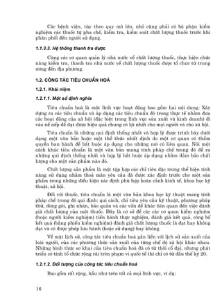 C¸c bÖnh viÖn, tïy theo quy m« lín, nhá còng ph¶i cã bé phËn kiÓm
nghiÖm c¸c thuèc tù pha chÕ, kiÓm tra, kiÓm so¸t chÊt l−îng thuèc tr−íc khi
ph©n phèi ®Õn ng−êi sö dông.

1.1.3.3. HÖ thèng thanh tra d−îc

     Cïng c¸c c¬ quan qu¶n lý nhµ n−íc vÒ chÊt l−îng thuèc, thùc hiÖn chøc
n¨ng kiÓm tra, thanh tra nhµ n−íc vÒ chÊt l−îng thuèc ®−îc tæ ch−c tõ trung
−¬ng ®Õn ®Þa ph−¬ng.

1.2. C«ng t¸c tiªu chuÈn ho¸

1.2.1. Kh¸i niÖm
1.2.1.1. Mét sè ®Þnh nghÜa

     Tiªu chuÈn ho¸ lµ mét lÜnh vùc ho¹t ®éng bao gåm hai néi dung: X©y
dùng ra c¸c tiªu chuÈn vµ ¸p dông c¸c tiªu chuÈn ®ã trong thùc tÕ nh»m ®−a
c¸c ho¹t ®éng cña x· héi (®Æc biÖt trong lÜnh vùc s¶n xuÊt vµ kinh doanh) ®i
vµo nÒ nÕp ®Ó ®¹t ®−îc hiÖu qu¶ chung cã lîi nhÊt cho mäi ng−êi vµ cho x· héi.
     Tiªu chuÈn lµ nh÷ng qui ®Þnh thèng nhÊt vµ hîp lý ®−îc tr×nh bµy d−íi
d¹ng mét v¨n b¶n hoÆc mét thÓ thøc nhÊt ®Þnh do mét c¬ quan cã thÈm
quyÒn ban hµnh ®Ó b¾t buéc ¸p dông cho nh÷ng n¬i cã liªn quan. Nãi mét
c¸ch kh¸c tiªu chuÈn lµ mét v¨n b¶n mang tÝnh ph¸p chÕ trong ®ã ®Ò ra
nh÷ng qui ®Þnh thèng nhÊt vµ hîp lý b¾t buéc ¸p dông nh»m ®¶m b¶o chÊt
l−îng cho mét s¶n phÈm nµo ®ã.
     ChÊt l−îng s¶n phÈm lµ mét tËp hîp c¸c chØ tiªu ®Æc tr−ng thÓ hiÖn tÝnh
n¨ng sö dông nh»m tho¶ m·n yªu cÇu ®· ®−îc x¸c ®Þnh tr−íc cho mét s¶n
phÈm trong nh÷ng ®iÒu kiÖn x¸c ®Þnh phï hîp hoµn c¶nh kinh tÕ, khoa häc kü
thuËt, x· héi.
     §èi víi thuèc, tiªu chuÈn lµ mét v¨n b¶n khoa häc kü thuËt mang tÝnh
ph¸p chÕ trong ®ã qui ®Þnh: qui c¸ch, chØ tiªu yªu cÇu kü thuËt, ph−¬ng ph¸p
thö, ®ãng gãi, ghi nh·n, b¶o qu¶n vµ c¸c vÊn ®Ò kh¸c liªn quan ®Õn viÖc ®¸nh
gi¸ chÊt l−îng cña mét thuèc. §©y lµ c¬ së ®Ó c¸c c¸c c¬ quan kiÓm nghiÖm
(hoÆc ng−êi kiÓm nghiÖm) tiÕn hµnh thùc nghiÖm, ®¸nh gi¸ kÕt qu¶, c«ng bè
kÕt qu¶ (b»ng phiÕu kiÓm nghiÖm) ®¸nh gi¸ chÊt l−îng thuèc lµ ®¹t hay kh«ng
®¹t vµ cã ®−îc phÐp l−u hµnh (hoÆc sö dông) hay kh«ng.
      VÒ mÆt lÞch sö, c«ng t¸c tiªu chuÈn ho¸ g¾n liÒn víi lÞch sö s¶n xuÊt cña
loµi ng−êi, cña c¸c ph−¬ng thøc s¶n xuÊt cña tõng chÕ ®é x· héi kh¸c nhau.
Nh÷ng h×nh thøc s¬ khai cña tiªu chuÈn ho¸ ®· cã tõ thêi cæ ®¹i, nh−ng ph¸t
triÓn cã tÝnh tæ chøc réng r·i trªn ph¹m vi quèc tÕ th× chØ cã tõ ®Çu thÕ kû 20.

1.2.1.2. §èi t−îng cña c«ng t¸c tiªu chuÈn ho¸

     Bao gåm rÊt réng, hÇu nh− trªn tÊt c¶ mäi lÜnh vùc, vÝ dô:


16
 