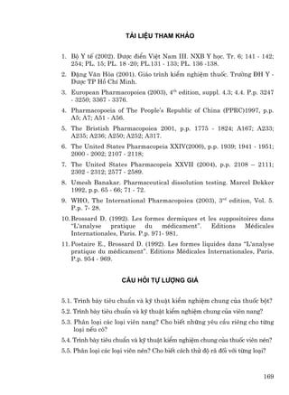 Tµi liÖu tham kh¶o


1. Bé Y tÕ (2002). D−îc ®iÓn ViÖt Nam III. NXB Y häc. Tr. 6; 141 - 142;
   254; PL. 15; PL. 18 -20; PL.131 - 133; PL. 136 -138.
2. §Æng V¨n Hßa (2001). Gi¸o tr×nh kiÓm nghiÖm thuèc. Tr−êng §H Y -
   D−îc TP Hå ChÝ Minh.
3. European Pharmacopoiea (2003), 4th edition, suppl. 4.3; 4.4. P.p. 3247
   - 3250; 3367 - 3376.
4. Pharmacopoeia of The People’s Republic of China (PPRC)1997, p.p.
   A5; A7; A51 - A56.
5. The Bristish Pharmacopoiea 2001, p.p. 1775 - 1824; A167; A233;
   A235; A236; A250; A252; A317.
6. The United States Pharmacopeia XXIV(2000), p.p. 1939; 1941 - 1951;
   2000 - 2002; 2107 - 2118;
7. The United States Pharmacopeia XXVII (2004), p.p. 2108 – 2111;
   2302 - 2312; 2577 - 2589.
8. Umesh Banakar. Pharmaceutical dissolution testing. Marcel Dekker
   1992, p.p. 65 - 66; 71 - 72.
9. WHO, The International Pharmacopoiea (2003), 3rd edition, Vol. 5.
   P.p. 7- 28.
10. Brossard D. (1992). Les formes dermiques et les suppositoires dans
    ‘‘L'analyse  pratique     du    mÐdicament’’. Editions  MÐdicales
    Internationales, Paris. P.p. 971- 981.
11. Postaire E., Brossard D. (1992). Les formes liquides dans “L'analyse
    pratique du mÐdicament”. Editions MÐdicales Internationales, Paris.
    P.p. 954 - 969.


                      C©u hái tù l−îng gi¸


5.1. Tr×nh bµy tiªu chuÈn vµ kü thuËt kiÓm nghiÖm chung cña thuèc bét?
5.2. Tr×nh bµy tiªu chuÈn vµ kü thuËt kiÓm nghiÖm chung cña viªn nang?
5.3. Ph©n lo¹i c¸c lo¹i viªn nang? Cho biÕt nh÷ng yªu cÇu riªng cho tõng
     lo¹i nÕu cã?
5.4. Tr×nh bµy tiªu chuÈn vµ kü thuËt kiÓm nghiÖm chung cña thuèc viªn nÐn?
5.5. Ph©n lo¹i c¸c lo¹i viªn nÐn? Cho biÕt c¸ch thö ®é r· ®èi víi tõng lo¹i?



                                                                           169
 