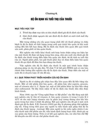 Ch−¬ng 6.

                §é æn ®Þnh vµ tuæi thä cña thuèc


Môc tiªu häc tËp
     1. Tr×nh bµy ®−îc môc tiªu vµ tiªu chuÈn ®¸nh gi¸ ®é æn ®Þnh cña thuèc.
     2. Gi¶i thÝch ®−îc nguyªn t¾c x¸c ®Þnh ®é æn ®Þnh vµ c¸ch tÝnh tuæi thä
        cña thuèc.
     Mét trong nh÷ng yªu cÇu quan träng nhÊt ®èi víi thuèc phßng vµ ch÷a
bÖnh lµ ®é æn ®Þnh vÒ chÊt l−îng trong suèt qu¸ tr×nh b¶o qu¶n tõ khi xuÊt
x−ëng ®Õn khi hÕt h¹n dïng. §é æn ®Þnh cña thuèc liªn quan ®Õn qu¸ tr×nh
s¶n xuÊt, ph©n phèi vµ b¶o qu¶n thuèc.
     Khi nghiªn cøu triÓn khai thuèc míi hoÆc hoµn thiÖn n©ng cao hiÖu lùc
cña mét thuèc ®· ®−îc xö dông trong l©m sµng, nhµ s¶n xuÊt cÇn ®¸nh gi¸ ®é
æn ®Þnh cña thuèc trong ®iÒu kiÖn b¶o qu¶n x¸c ®Þnh, tõ ®ã tÝnh ra tuæi thä
cña nã. Ng−êi ph©n phèi, l−u gi÷ thuèc ph¶i duy tr× ®−îc ®iÒu kiÖn b¶o qu¶n
thuèc ®· qui ®Þnh ®Ó ®¶m b¶o h¹n dïng cña thuèc.
     ViÖc nghiªn cøu ®é æn ®Þnh cña thuèc lµ mét qu¸ tr×nh hoµn thiÖn
ph−¬ng ph¸p vµ cho tíi gÇn ®©y, Tæ chøc Y tÕ thÕ giíi (WHO) míi cã v¨n b¶n
chÝnh thøc h−íng dÉn nghiªn cøu ®é æn ®Þnh cña thuèc. D−îc ®iÓn cña mét sè
n−íc ®· cã chuyªn luËn vÒ vÊn ®Ò nµy.

6.1. Qu¸ tr×nh ph¸t triÓn nghiªn cøu ®é æn ®Þnh
     Ng−êi ta ®· cã nh÷ng ghi nhËn ban ®Çu liªn quan ®Õn ®é bÒn v÷ng cña
thuèc. Mét sè chÕ phÈm khã b¶o qu¶n , dÔ ph©n hñy nh− aspirin, procain,
mét sè vitamin nh− A, C. Ng−îc l¹i, mét sè chÕ phÈm kh¸c l¹i kh¸ bÒn v÷ng
nh− sulfonamid. Tõ ®Êy kh¸i niÖm vÒ ®é æn ®Þnh cña thuèc dÇn dÇn ®−îc
h×nh thµnh.
     N¨m 1948, t¹p chÝ “C«ng nghÖ D−îc vµ Mü phÈm” cña Mü ®¨ng mét kÕt
qu¶ nghiªn cøu lý thó vÒ vitamin A: b¶o qu¶n vitamin A trong 5 tuÇn lÔ ë
420C sÏ cho mét l−îng vitamin nµy bÞ ph©n huû t−¬ng ®−¬ng nh− khi b¶o
qu¶n trong hai n¨m ë nhiÖt ®é phßng. KÕt qu¶ nghiªn cøu ®· gîi ý mét c¸ch
®¸nh gi¸ ®é æn ®Þnh. E.R. Garrett (1955) gäi ®©y lµ ph−¬ng ph¸p thö nghiÖm
cÊp tèc. Còng trong thêi gian nµy ng−êi ta tiÕn hµnh mét phÐp thö ®é æn
®Þnh cña thuèc (gang - testing): Mét n¨m ng−êi ta lÊy mÉu ngÉu nhiªn ë c¸c
nhµ thuèc mét chÕ phÈm nµo ®ã, tiÕn hµnh ®Þnh l−îng ho¹t chÊt, ®¸nh gi¸ sù
suy gi¶m cña hµm l−îng. Trªn c¬ së kÕt qu¶ nghiªn cøu, c¸c nhµ bµo chÕ Mü
®· khuyÕn c¸o ®èi víi c¸c chÕ phÈm thuèc cÇn:

                                                                          171
 