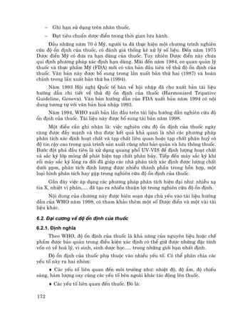 −    Ghi h¹n sö dông trªn nh·n thuèc,
   −    §¹t tiªu chuÈn d−îc ®iÓn trong thêi gian l−u hµnh.
     §Çu nh÷ng n¨m 70 ë Mü, ng−êi ta ®· thùc hiÖn mét ch−¬ng tr×nh nghiªn
cøu ®é æn ®Þnh cña thuèc, cã ®¸nh gi¸ thèng kª xö lý sè liÖu. §Õn n¨m 1975
D−îc ®iÓn Mü cã ®−a ra h¹n dïng cña thuèc. Tuy nhiªn D−îc ®iÓn nµy ch−a
qui ®Þnh ph−¬ng ph¸p x¸c ®Þnh h¹n dïng. M·i ®Õn n¨m 1984, c¬ quan qu¶n lý
thuèc vµ thùc phÈm Mü (FDA) míi cã v¨n b¶n ®Çu tiªn vÒ thö ®é æn ®Þnh cña
thuèc. V¨n b¶n nµy ®−îc bæ sung trong lÇn xuÊt b¶n thø hai (1987) vµ hoµn
chØnh trong lÇn xuÊt b¶n thø ba (1994).
    N¨m 1993 Héi nghÞ Quèc tÕ bµn vÒ héi nhËp ®· cho xuÊt b¶n tµi liÖu
h−íng dÉn chi tiÕt vÒ thö ®é æn ®Þnh cña thuèc (Harmonized Tripative
Guideline, Geneva). V¨n b¶n h−íng dÉn cña FDA xuÊt b¶n n¨m 1994 cã néi
dung t−¬ng tù víi v¨n b¶n hoµ nhËp 1993.
     N¨m 1994, WHO xuÊt b¶n lÇn ®Çu trªn tµi liÖu h−íng dÉn nghiªn cøu ®é
æn ®Þnh cña thuèc. Tµi liÖu nµy ®−îc bæ sung t¸i b¶n n¨m 1998.
      Mét ®iÒu cÇn ghi nhËn lµ: viÖc nghiªn cøu ®é æn ®Þnh cña thuèc ngµy
cµng ®−îc ®Èy m¹nh vµ thu ®−îc kÕt qu¶ kh¶ quan lµ nhê c¸c ph−¬ng ph¸p
ph©n tÝch x¸c ®Þnh ho¹t chÊt vµ t¹p chÊt liªn quan hoÆc t¹p chÊt ph©n huû cã
®é tin cËy cao trong qu¸ tr×nh s¶n xuÊt còng nh− b¶o qu¶n vµ l−u th«ng thuèc.
B−íc ®ét ph¸ ®Çu tiªn lµ xö dông quang phæ UV-VIS ®Ó ®Þnh l−îng ho¹t chÊt
vµ s¾c ký líp máng ®Ó ph¸t hiÖn t¹p chÊt ph©n hñy. TiÕp ®Õn m¸y s¾c ký khÝ
råi m¸y s¾c ký láng ra ®êi ®· gióp c¸c nhµ ph©n tÝch x¸c ®Þnh ®−îc l−îng chÊt
d−íi ppm, ph©n tÝch ®Þnh l−îng ®−îc nhiÒu thµnh phÇn trong hçn hîp, mét
lo¹i h×nh ph©n tÝch hay gÆp trong nghiªn cøu ®é æn ®Þnh cña thuèc.
      GÇn ®©y viÖc ¸p dông c¸c ph−¬ng ph¸p ph©n tÝch hiÖn ®¹i nh−: nhiÔu x¹
tia X, nhiÖt vi ph©n,.... ®· t¹o ra nhiÒu thuËn lîi trong nghiªn cøu ®é æn ®Þnh.
      Néi dung cña ch−¬ng nµy ®−îc biªn so¹n dùa chñ yÕu vµo tµi liÖu h−íng
dÉn cña WHO n¨m 1998, cã tham kh¶o thªm mét sè D−îc ®iÓn vµ mét vµi tµi
liÖu kh¸c.

6.2. §¹i c−¬ng vÒ ®é æn ®Þnh cña thuèc
6.2.1. §Þnh nghÜa
     Theo WHO, ®é æn ®Þnh cña thuèc lµ kh¶ n¨ng cña nguyªn liÖu hoÆc chÕ
phÈm ®−îc b¶o qu¶n trong ®iÒu kiÖn x¸c ®Þnh cã thÓ gi÷ ®−îc nh÷ng ®Æc tÝnh
vèn cã vÒ ho¸ lý, vi sinh, sinh d−îc häc..... trong nh÷ng giíi h¹n nhÊt ®Þnh.
     §é æn ®Þnh cña thuèc phô thuéc vµo nhiÒu yÕu tè. Cã thÓ ph©n chia c¸c
yÕu tè nµy ra hai nhãm:
     ♦ C¸c yÕu tè liªn quan ®Õn m«i tr−êng nh−: nhiÖt ®é, ®é Èm, ®é chiÕu
s¸ng, hµm l−îng oxy cïng c¸c yÕu tè bªn ngoµi kh¸c t¸c ®éng lªn thuèc.
       ♦ C¸c yÕu tè liªn quan ®Õn thuèc. §ã lµ:

172
 