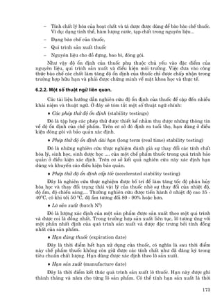 −    TÝnh chÊt lý hãa cña ho¹t chÊt vµ t¸ d−îc ®−îc dïng ®Ó bµo bµo chÕ thuèc.
        VÝ dô: d¹ng tinh thÓ, hµm l−îng n−íc, t¹p chÊt trong nguyªn liÖu...
   −    D¹ng bµo chÕ cña thuèc,
   −    Qui tr×nh s¶n xuÊt thuèc
   −    Nguyªn liÖu cho ®å ®ùng, bao b×, ®ãng gãi.
     Nh− vËy ®é æn ®Þnh cña thuèc phô thuéc chñ yÕu vµo ®Æc ®iÓm cña
nguyªn liÖu, qui tr×nh s¶n xuÊt vµ ®iÒu kiÖn m«i tr−êng. ViÖc ®−a vµo c«ng
thøc bµo chÕ c¸c chÊt lµm t¨ng ®é æn ®Þnh cña thuèc chØ ®−îc chÊp nhËn trong
tr−êng hîp h÷u h¹n vµ ph¶i ®−îc chøng minh vÒ mÆt khoa häc vµ thùc tÕ.

6.2.2. Mét sè thuËt ng÷ liªn quan.

     C¸c tµi liÖu h−íng dÉn nghiªn cøu ®é æn ®Þnh cña thuèc ®Ò cËp ®Õn nhiÒu
kh¸i niÖm vµ thuËt ng÷. ë ®©y sÏ tãm t¾t mét sè thuËt ng÷ chÝnh:
       ♦ C¸c phÐp thö ®é æn ®Þnh (stability testings)
     §ã lµ tËp hîp c¸c phÐp thö ®−îc thiÕt kÕ nh»m thu ®−îc nh÷ng th«ng tin
vÒ ®é æn ®Þnh cña chÕ phÈm. Trªn c¬ së ®ã ®Þnh ra tuæi thä, h¹n dïng ë ®iÒu
kiÖn ®ãng gãi vµ b¶o qu¶n x¸c ®Þnh.
       ♦ PhÐp thö ®é æn ®Þnh dµi h¹n (long term (real time) stability testing)
     §ã lµ nh÷ng nghiªn cøu thùc nghiÖm ®¸nh gi¸ sù thay ®æi c¸c tÝnh chÊt
hãa lý, sinh häc, sinh d−îc häc .... cña mét chÕ phÈm thuèc trong qu¸ tr×nh b¶o
qu¶n ë ®iÒu kiÖn x¸c ®Þnh. Trªn c¬ së kÕt qu¶ nghiªn cøu nµy x¸c ®Þnh h¹n
dïng vµ khuyÕn c¸o ®iÒu kiÖn b¶o qu¶n.
       ♦ PhÐp thö ®é æn ®Þnh cÊp tèc (accelerated stability testing)
     §©y lµ nghiªn cøu thùc nghiÖm ®−îc bè trÝ ®Ó lµm t¨ng tèc ®é ph©n hñy
hãa häc vµ thay ®æi tr¹ng th¸i vËt lý cña thuèc nhê sù thay ®æi cña nhiÖt ®é,
®é Èm, ®é chiÕu s¸ng,... Th−êng nghiªn cøu ®−îc tiÕn hµnh ë nhiÖt ®é cao 35 -
400C, cã khi tíi 50 0C, ®é Èm t−¬ng ®èi 80 - 90% hoÆc h¬n.
       ♦ L« s¶n xuÊt (batch N0)
     §ã lµ l−îng x¸c ®Þnh cña mét s¶n phÈm ®−îc s¶n xuÊt theo mét qui tr×nh
vµ ®−îc coi lµ ®ång nhÊt. Trong tr−êng hîp s¶n xuÊt liªn tôc, l« t−¬ng øng víi
mét phÇn nhÊt ®Þnh cña qu¸ tr×nh s¶n xuÊt vµ ®−îc ®Æc tr−ng bëi tÝnh ®ång
nhÊt cña s¶n phÈm.
       ♦ H¹n dïng thuèc (expiration date)
      §©y lµ thêi ®iÓm hÕt h¹n xö dông cña thuèc, cã nghÜa lµ sau thêi ®iÓm
nµy chÕ phÈm thuèc kh«ng cßn gi÷ ®−îc c¸c tÝnh chÊt nh− ®· ®¨ng ký trong
tiªu chuÈn chÊt l−îng. H¹n dïng ®−îc x¸c ®Þnh theo l« s¶n xuÊt.
       ♦ H¹n s¶n xuÊt (manufacture date)
    §©y lµ thêi ®iÓm kÕt thóc qu¸ tr×nh s¶n xuÊt l« thuèc. H¹n nµy ®−îc ghi
thµnh th¸ng vµ n¨m cho tõng l« s¶n phÈm. Cã thÓ tÝnh h¹n s¶n xuÊt lµ thêi

                                                                             173
 