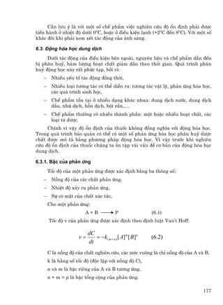 CÇn l−u ý lµ víi mét sè chÕ phÈm viÖc nghiªn cøu ®é æn ®Þnh ph¶i ®−îc
tiÕn hµnh ë nhiÖt ®é d−íi 00C, hoÆc ë ®iÒu kiÖn l¹nh (+20C ®Õn 80C). Víi mét sè
kh¸c ®«i khi ph¶i xem xÐt t¸c ®éng cña ¸nh s¸ng.

6.3. §éng hãa häc dung dÞch
     D−íi t¸c ®éng cña ®iÒu kiÖn bªn ngoµi, nguyªn liÖu vµ chÕ phÈm dÉn ®Õn
bÞ ph©n huû, hµm l−îng ho¹t chÊt gi¶m dÇn theo thêi gian. Qu¸ tr×nh ph©n
huû ®éng häc nµy rÊt phøc t¹p, bëi v×:
   −    NhiÒu yÕu tè t¸c ®éng ®ång thêi,
   −    NhiÒu lo¹i t−¬ng t¸c cã thÓ diÔn ra: t−¬ng t¸c vËt lý, ph¶n øng hãa häc,
        c¸c qu¸ tr×nh sinh häc,
   −    ChÕ phÈm tån t¹i ë nhiÒu d¹ng kh¸c nhau: dung dÞch n−íc, dung dÞch
        dÇu, nhò dÞch, hçn dÞch, bét r¾n,....
   −    ChÕ phÈm th−êng cã nhiÒu thµnh phÇn: mét hoÆc nhiÒu ho¹t chÊt, c¸c
        lo¹i t¸ d−îc.
     ChÝnh v× vËy ®é æn ®Þnh cña thuèc kh«ng ®ång nghÜa víi ®éng hãa häc.
Trong qu¸ tr×nh b¶o qu¶n cã thÓ cã mét sè ph¶n øng hãa häc ph©n huû d−îc
chÊt ®−îc m« t¶ b»ng ph−¬ng ph¸p ®éng hãa häc. V× vËy tr−íc khi nghiªn
cøu ®é æn ®Þnh cña thuèc chóng ta «n tËp vµi vÊn ®Ò c¬ b¶n cña ®éng hãa häc
dung dÞch.

6.3.1. BËc cña ph¶n øng
       Tèc ®é cña mét ph¶n øng ®−îc x¸c ®Þnh b»ng ba th«ng sè:
   −    Nång ®é cña c¸c chÊt ph¶n øng,
   −    NhiÖt ®é x¶y ra ph¶n øng,
   −    Sù cã mÆt cña chÊt xóc t¸c,
       Cho mét ph¶n øng:
                        A+B              P               (6.1)
       Tèc ®é v cña ph¶n øng ®−îc x¸c ®Þnh theo ®Þnh luËt Van’t Hoff:

                          dC
                     v=      = −k( m + n ) [ A]m [ B]n   (6.2)
                          dt
       C lµ nång ®é cña chÊt nghiªn cøu, c¸c mãc vu«ng lµ chØ nång ®é cña A vµ B,
       k lµ h»ng sè tèc ®é (®éc lËp víi nång ®é C),
       n vµ m lµ bËc riªng cña A vµ B t−¬ng øng,
       n + m = p lµ bËc tæng céng cña ph¶n øng.

                                                                              177
 