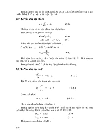 Trong nghiªn cøu ®é æn ®Þnh ng−êi ta quan t©m ®Õn bËc tæng céng p. Nã
cã thÓ lµ bËc kh«ng, bËc nhÊt hoÆc bËc hai.

6.3.1.1. Ph¶n øng bËc kh«ng

                             v = dC = −k 0             (6.3)
                                  dt
      Ph−¬ng tr×nh tèc ®é cho ph¶n øng bËc kh«ng
      TÝch ph©n ph−¬ng tr×nh ta ®−îc
                             C = C0 − k 0 t            (6.4)
                             hoÆc C0 (1 − a) = k0 ta   (6.5)
      ë ®©y a lµ ph©n sè mol cßn l¹i ë thêi ®iÓm ta.
      ë thêi ®iÓm t1/ 2 , tøc lµ Ct = 0,5C0 ta cã
                                        C0
                            t t 1/2 =                  (6.6)
                                        2k 0
     Thêi gian b¸n huû t1/2 phô thuéc vµo nång ®é ban ®Çu C0. Thø nguyªn
cña h»ng sè k lµ mol/ ®¬n vÞ t.
      Trong thùc tÕ cã rÊt Ýt ph¶n øng ®éng hãa häc bËc kh«ng.

6.3.1.2. Ph¶n øng bËc nhÊt

                       dC
                                = − k 1C                       ( 6 .7 )
                        dt
      Tèc ®é ph¶n øng phô thuéc vµo nång ®é

                              C
                       ln        = − k 1t                      ( 6 .8 )
                             C 0
      D¹ng tÝch ph©n
                       ln a = − k 1 t a                  ( 6 .9 )

      Ph©n sè mol a cßn l¹i ë thêi ®iÓm ta
    Trong nghiªn cøu ®éng häc ph©n huû thuèc bËc nhÊt ng−êi ta l−u t©m
thªm thêi ®iÓm t0,9. §ã lµ thêi ®iÓm mµ tû sè [C/ C0] = 0,9
                      kt1/2 = - 0,693                     (6.10)
                      kt0,9 = -0,105                      (6.11)
      Thø nguyªn cña h»ng sè k lµ t -1


178
 
