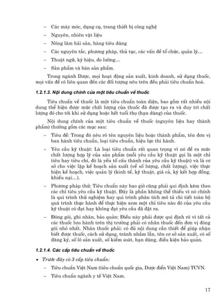 −   C¸c m¸y mãc, dông cô, trang thiÕt bÞ c«ng nghÖ
   −   Nguyªn, nhiªn vËt liÖu
   −   N«ng l©m h¶i s¶n, hµng tiªu dïng
   −   C¸c nguyªn t¾c, ph−¬ng ph¸p, thñ tôc, c¸c vÊn ®Ò tæ chøc, qu¶n lý…
   −   ThuËt ng÷, ký hiÖu, ®o l−êng…
   −   S¶n phÈm vµ b¸n s¶n phÈm.
     Trong ngµnh D−îc, mäi ho¹t ®éng s¶n xuÊt, kinh doanh, sö dông thuèc,
mäi vÊn ®Ò cã liªn quan ®Õn c¸c ®èi t−îng nªu trªn ®Òu ph¶i tiªu chuÈn ho¸.

1.2.1.3. Néi dung chÝnh cña mét tiªu chuÈn vÒ thuèc

     Tiªu chuÈn vÒ thuèc lµ mét tiªu chuÈn toµn diÖn, bao gåm rÊt nhiÒu néi
dung thÓ hiÖn ®−îc møc chÊt l−îng cña thuèc ®· ®−îc t¹o ra vµ duy tr× chÊt
l−îng ®ã cho tíi khi sö dông hoÆc hÕt tuæi thä (h¹n dïng) cña thuèc.
    Néi dung chÝnh cña mét tiªu chuÈn vÒ thuèc (nguyªn liÖu hay thµnh
phÈm) th−êng gåm c¸c môc sau:
   −   Tiªu ®Ò: Trong ®ã nªu râ tªn nguyªn liÖu hoÆc thµnh phÈm, tªn ®¬n vÞ
       ban hµnh tiªu chuÈn, lo¹i tiªu chuÈn, hiÖu lùc thi hµnh.
   −   Yªu cÇu kü thuËt: Lµ lo¹i tiªu chuÈn rÊt quan träng v× nã ®Ò ra møc
       chÊt l−îng hîp lý cña s¶n phÈm (mçi yªu cÇu kü thuËt gäi lµ mét chØ
       tiªu hay tiªu chÝ, ®ã lµ yÕu tè cÊu thµnh cña yªu cÇu kü thuËt) vµ lµ c¬
       së cho viÖc lËp kÕ ho¹ch s¶n xuÊt (vÒ sè l−îng, chÊt l−îng), viÖc thùc
       hiÖn kÕ ho¹ch, viÖc qu¶n lý (kinh tÕ, kü thuËt, gi¸ c¶, ký kÕt hîp ®ång,
       khiÕu n¹i…).
   −   Ph−¬ng ph¸p thö: Tiªu chuÈn nµy bao giê còng ph¶i qui ®Þnh kÌm theo
       c¸c chØ tiªu yªu cÇu kü thuËt. §©y lµ phÇn kh«ng thÓ thiÕu v× nã chÝnh
       lµ qui tr×nh thö nghiÖm hay qui tr×nh ph©n tÝch m« t¶ chi tiÕt toµn bé
       qu¸ tr×nh thùc hµnh ®Ó thùc hiÖn xem mét chØ tiªu nµo ®ã cña yªu cÇu
       kü thuËt cã ®¹t hay kh«ng ®¹t yªu cÇu ®· ®Æt ra.
   −   §ãng gãi, ghi nh·n, b¶o qu¶n: §iÒu nµy ph¶i ®−îc qui ®Þnh râ v× tÊt c¶
       c¸c thuèc l−u hµnh trªn thÞ tr−êng ph¶i cã nh·n thuèc ®Õn ®¬n vÞ ®ãng
       gãi nhá nhÊt. Nh·n thuèc ph¶i: cã ®ñ néi dung cÇn thiÕt ®Ó gióp nhËn
       biÕt ®−îc thuèc, c¸ch sö dông, tr¸nh nhÇm lÉn, tªn c¬ së s¶n xuÊt, cã sè
       ®¨ng ký, sè l« s¶n xuÊt, sè kiÓm so¸t, h¹n dïng, ®iÒu kiÖn b¶o qu¶n.

1.2.1.4. C¸c cÊp tiªu chuÈn vÒ thuèc

• Tr−íc ®©y cã 3 cÊp tiªu chuÈn:
   −   Tiªu chuÈn ViÖt Nam (tiªu chuÈn quèc gia, D−îc ®iÓn ViÖt Nam) TCVN.
   −   Tiªu chuÈn ngµnh y tÕ ViÖt Nam.

                                                                            17
 