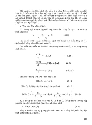 Khi nghiªn cøu ®é æn ®Þnh cÇn kiÓm tra nång ®é ho¹t chÊt hoÆc t¹p chÊt
ph©n huû. NÕu trong hÖ chØ cã mét t¹p chÊt ph©n hñy, viÖc x¸c ®Þnh tû sè C/
Co kh¸ ®¬n gi¶n. Ng−êi ta cã thÓ x¸c ®Þnh nång ®é ho¹t chÊt hoÆc t¹p chÊt ë
thêi ®iÓm t ®Ó tÝnh h»ng sè tèc ®é. VÊn ®Ò trë nªn phøc t¹p h¬n khi hÖ t¹o ra
hai hay nhiÒu s¶n phÈm ph©n huû. Hai tr−êng hîp sau cã thÓ gÆp trong thùc
tÕ nghiªn cøu ®é æn ®Þnh .
     ♦ Ph¶n øng bËc nhÊt kÕ tiÕp
    Cã tr−êng hîp ph¶n øng ph©n huû ban ®Çu kh«ng æn ®Þnh. Ta cã s¬ ®å
ph¶n øng sau:
                      A          B            C                 (6.12)
                            k1        k2
     NÕu c¶ ba chÊt trong hÖ ®−îc x¸c ®Þnh th× ë mäi thêi ®iÓm tæng sè mol
cña ba chÊt b»ng sè mol ban ®Çu cña A.
     C¸c ph¶n øng diÔn ra theo qui luËt ®éng häc bËc nhÊt, ta cã c¸c ph−¬ng
tr×nh tèc ®é:

                          d[ A ]
                                 = − k 1[ A ]                     ( 6 . 13 )
                           dt
                          d[ B ]
                                 = − k 2 [ B ] + k 1[ A ]          ( 6 .14 )
                           dt
                          d[C ]
                                = k 2 [B ]                         ( 6 . 15 )
                           dt
     Gi¶i c¸c ph−¬ng tr×nh vi ph©n nµy ta cã

                          [A] = A0 exp(−k1t)                        (6.16)

      [B] = A0 [k1/ (k2 − k1)][exp(−k1t) − exp(−k2t)]               (6.17)


                    ⎡       k2                        k1                   ⎤
        [ C ] = A 0 ⎢1 −          exp( − k 1 t ) +          exp( − k 2 t ) ⎥    ( 6 . 18 )
                    ⎣    k 2 − k1                  k 2 − k1                ⎦

     A0 lµ nång ®é mol ban ®Çu cña A. §Ó tÝnh C, trong nhiÒu tr−êng hîp
ng−êi ta tÝnh [C] ë mét thêi ®iÓm theo ph−¬ng tr×nh
       [C] = A0 − [A] − [B]                                                     (6.19)

     B¶ng 6.4 minh ho¹ sù quang ph©n cña cefotaxim b»ng hai ph¶n øng bËc
nhÊt kÕ tiÕp (Lerner 1988).


                                                                                             179
 