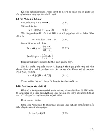 KÕt qu¶ nghiªn cøu nµy (Fabre 1984) lµ mét vÝ dô minh ho¹ sù phøc t¹p
cña nghiªn cøu ®éng häc ph©n huû thuèc.

6.3.1.3. Ph¶n øng bËc hai
     Cho ph¶n øng A + B                  C     (6. 24)
     Tèc ®é ph¶n øng
             v = −d[A]/ dt = − k2[A][B]        (6. 25)
      NÕu nång ®é ban ®Çu cña A vµ B lµ a vµ b, l−îng C t¹o thµnh ë thêi ®iÓm
t lµ x th×
               − dx/ dt = −k2(a − x)(b − x)    (6. 26)
     hoÆc d−íi d¹ng tÝch ph©n:
                                  b(a − x )
           ( a − b ) k 2 t = ln                ( 6 .27 )
                                  a (b − x )
                               a−x      b
           (a − b)k 2 t = ln       + ln
                               b−x      a
     Râ rµng thø nguyªn cña k2 lµ (thêi gian x nång ®é)-1.

     NÕu khi ph¶n øng diÔn ra a>>b, l−îng A tham gia ph¶n øng coi nh−
kh«ng ®¸ng kÓ so víi l−îng ban ®Çu nªn [A] coi nh− kh«ng ®æi vµ ph−¬ng
tr×nh (6.25) cã d¹ng
            v = −k2[A][B] = −k2’[B]            (6. 28)

     Trong tr−êng hîp nµy, ta gäi ®ã lµ ph¶n øng bËc nhÊt gi¶.

6.3.2. ¶nh h−ëng cña nhiÖt ®é
     H»ng sè k trong ph−¬ng tr×nh ®éng häc phô thuéc vµo nhiÖt ®é. Khi nhiÖt
®é t¨ng, h»ng sè k t¨ng theo. KÕt qu¶ thùc nghiÖm cho thÊy: khi nhiÖt ®é t¨ng
lªn 100C h»ng sè tèc ®é k t¨ng lªn xÊp xØ 2 lÇn.

     §Þnh luËt Arrhenius

     N¨m 1889 Arrhenius ®· nhËn thÊy kÕt qu¶ thùc nghiÖm cã thÓ ®−îc biÓu
diÔn b»ng hÖ thøc kinh nghiÖm:

             ln k = C1 − C2/ T                 (6.29)




                                                                         181
 