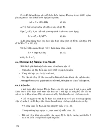 C1 vµ C2 lµ hai h»ng sè vµ C2 lu«n lu«n d−¬ng. Ph−¬ng tr×nh (6.29) gièng
ph−¬ng tr×nh Van’t Hoff d−íi d¹ng tÝch ph©n:

               ln k = C − ∆H0/ (RT)              (6.30)

       ∆H0 lµ ®¹i l−îng kh«ng phô thuéc vµo nhiÖt ®é.

       §Æt C2 = E0/ R, cã thÓ viÕt ph−¬ng tr×nh Arrherius d−íi d¹ng

               ln k = C1 − E0/ (RT)              (6.31)

      E0 lµ n¨ng l−îng ho¹t hãa ®−îc x¸c ®Þnh b»ng c¸ch vÏ ®å thÞ ln k theo 1/T
(T lµ 0K = 0C + 273,15).

       Cã thÓ viÕt ph−¬ng tr×nh (6.31) d−íi d¹ng hµm sè mò

               k = A exp(−E0/ RT)                (6. 32)

       ë ®©y ln A = C1

6.4. X¸c ®Þnh ®é æn ®Þnh cña thuèc
       Khi ®¸nh gi¸ ®é æn ®Þnh cÇn xem xÐt ®Õn c¸c yÕu tè:
   −    TÝnh chÊt vµ ®Æc ®iÓm cña d−îc chÊt trong chÕ phÈm,
   −    Vïng khÝ hËu cho thuèc l−u hµnh,
   −    Tµi liÖu ®· c«ng bè liªn quan ®Õn ®é æn ®Þnh cña thuèc cÇn nghiªn cøu.
       Nh÷ng yÕu tè nµy sÏ quyÕt ®Þnh sè mÉu thö, thêi gian vµ tÇn sè thö nghiÖm.

6.4.1. LÊy mÉu
     ♦ Víi d−îc chÊt t−¬ng ®èi æn ®Þnh, cÇn lÊy hai mÉu ë hai l« s¶n xuÊt
kh¸c nhau. NÕu d−îc chÊt kÐm bÒn hoÆc cã Ýt tµi liÖu ®· c«ng bè, cÇn lÊy ba
mÉu ë ba l« kh¸c nhau. C¸c mÉu nµy cÇn lÊy ®¹i diÖn cho qui tr×nh s¶n xuÊt.

      ♦ §èi víi nghiªn cøu ®é æn ®Þnh mét c¸ch liªn tôc ë qui m« c«ng nghiÖp
viÖc lÊy mÉu ë c¸c l« ®−îc tiÕn hµnh theo ch−¬ng tr×nh ®· ®Þnh tr−íc, vÝ dô:

   −    Víi c«ng thøc æn ®Þnh, cø hai n¨m lÊy mÉu trªn 1 l«.

        Trong tr−êng hîp ng−îc l¹i, mét n¨m lÊy mÉu trªn 1 l«.

   −    §èi víi c«ng thøc ®· nghiªn cøu xong ®é æn ®Þnh, th−êng cø 3 ®Õn 5
        n¨m sÏ kiÓm tra l¹i ®é æn ®Þnh mét lÇn.


182
 