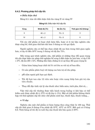 6.4.2. Ph−¬ng ph¸p thö cÊp tèc

       ♦ §iÒu kiÖn thö
       B¶ng 6.5. tãm t¾t ®iÒu kiÖn thö cho vïng II vµ vïng IV

                          B¶ng 6.5. §iÒu kiÖn thö cÊp tèc

         Vïng            NhiÖt ®é (0C)        §é Èm (%)     Thêi gian thö (th¸ng)

          II                40 ± 2              75 ± 5               3

          IV                40 ± 2              75 ± 5               6

     Víi c¸c chÕ phÈm cã ho¹t chÊt kÐm bÒn, hoÆc cã Ýt tµi liÖu nghiªn cøu
®−îc c«ng bè, thêi gian thö kÐo dµi h¬n 3 th¸ng so víi qui ®Þnh.

     Ng−êi nghiªn cøu cã thÓ lùa chän nhiÖt ®é cao h¬n trong thêi gian ng¾n
h¬n, vÝ dô 45 ®Õn 500C trong 3 th¸ng víi ®é Èm 75%.

      NÕu trong qu¸ tr×nh nghiªn cøu, chÕ phÈm cã nh÷ng thay ®æi quan träng
th× cÇn thùc hiÖn c¸c phÐp thö nghiÖm bæ sung ë ®iÒu kiÖn «n hoµ h¬n, vÝ dô ë 30
± 20C, ®é Èm (60 ± 5)%. Nh÷ng dÊu hiÖu chøng tá cã sù thay ®æi quan träng lµ:

   −    Gi¶m hµm l−îng ho¹t chÊt tõ 5% trë lªn so víi trÞ sè ban ®Çu.

   −    Cã s¶n phÈm ph©n huû víi l−îng cao h¬n trÞ sè cho phÐp.

   −    pH n»m ngoµi giíi h¹n qui ®Þnh.

   −    Tèc ®é hoµ tan cña 12 viªn nÐn hoÆc viªn nang thÊp h¬n gi¸ trÞ cña
        tiªu chuÈn.

   −    Thay ®æi ®Æc tÝnh vËt lý cña thuèc nh−: biÕn mµu, t¸ch pha, khã r·,...

     ViÖc thö cÊp tèc th−êng ®−îc tiÕn hµnh trong buång vi khÝ hËu cã thÓ
kiÓm so¸t ®−îc nhiÖt ®é (± 20C) vµ ®é Èm (± 5%). Mét sè chÕ phÈm kh«ng thÝch
hîp víi thö nghiÖm cÊp tèc nh−: chÕ phÈm sinh häc, thuèc ®¹n, thuèc trøng,...

       ♦ VÝ dô:

      Nghiªn cøu mét chÕ phÈm cã hµm l−îng theo c«ng thøc lµ 100 mg. Thö
cÊp tèc thêi gian 9 th¸ng ë ba nhiÖt ®é 350C, 450C vµ 550C. KÕt qu¶ cã ë b¶ng
6.6. TÝnh h»ng sè tèc ®é vµ tuæi thä cña thuèc khi b¶o qu¶n ë 300C.




                                                                              183
 