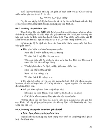 Tuæi thä cña thuèc lµ kho¶ng thêi gian ®Ó ho¹t chÊt cßn l¹i 90% so víi trÞ
sè ban ®Çu (ph−¬ng tr×nh 6.11), nªn:
                         t 0,9 = 0,105/ k30 = 25,5 th¸ng
     §©y lµ mét vÝ dô thö ®é æn ®Þnh cÊp tèc ®Ó dù b¸o tuæi thä cña thuèc. TrÞ
sè nµy cÇn ®−îc kh¼ng ®Þnh b»ng ph−¬ng ph¸p thö dµi h¹n.

6.4.3. Ph−¬ng ph¸p thö dµi h¹n
     Theo h−íng dÉn cña WHO th× ®iÒu kiÖn thùc nghiÖm trong ph−¬ng ph¸p
thö dµi h¹n ph¶i gÇn víi ®iÒu kiÖn b¶o qu¶n thùc tÕ cña thuèc, tøc lµ vïng khÝ
hËu mµ thuèc dù kiÕn ®−îc l−u hµnh (b¶ng 6.3). Tuy nhiªn mét sè t¸c gi¶ ®Ò
xuÊt ®iÒu kiÖn thö dµi h¹n lµ nhiÖt ®é 25 ± 20C, ®é Èm t−¬ng ®èi 60 ± 5%.
     Nghiªn cøu ®é æn ®Þnh dµi h¹n cÇn ®−îc tiÕn hµnh trong suèt thêi h¹n
b¶o qu¶n thuèc.
     ♦ Thêi gian kiÓm tra hµm l−îng trong mÉu:
         N¨m ®Çu ë 3 thêi ®iÓm 0, 6 vµ 12 th¸ng,
         Tõ n¨m thø 2: mét lÇn cho mét n¨m.
     −   Víi c«ng thøc rÊt æn ®Þnh chØ cÇn kiÓm tra hai lÇn: lÇn ®Çu sau 1
         n¨m; lÇn thø 2 ë cuèi h¹n dïng.
     −   Víi chÕ phÈm kÐm æn ®Þnh, sè lÇn kiÓm tra nhiÒu h¬n:
         N¨m thø nhÊt: 3 th¸ng/ lÇn
         N¨m thø 2: 6 th¸ng/ lÇn
         Tõ n¨m thø 3: 12 th¸ng/ lÇn
     ♦ §èi víi chÕ phÈm cã yªu cÇu b¶o qu¶n ®Æc biÖt nh−: chÕ phÈm vaccin,
hormon, thuèc cã ho¹t chÊt rÊt kh«ng æn ®Þnh,... ng−êi nghiªn cøu cÇn chän
®iÒu kiÖn thÝch hîp.
     ♦ KÕt qu¶ thùc nghiÖm ®−îc chÊp nhËn nÕu:
      − Kh«ng cã sù thay ®æi c¸c tÝnh chÊt vËt lý, hãa häc, sinh häc.
      − ChÕ phÈm vÉn ®¸p øng ®óng yªu cÇu cña tiªu chuÈn.
     Ph−¬ng ph¸p thö dµi h¹n mÊt nhiÒu thêi gian, nh−ng cho kÕt qu¶ tin
cËy. PhÐp thö nµy gióp ng−êi nghiªn cøu kh¼ng ®Þnh tuæi thä ®· dù b¸o theo
phÐp thö cÊp tèc.

6.4.4. Ph−¬ng ph¸p ph©n tÝch ®¸nh gi¸ kÕt qu¶
     ♦ Lùa chän ph−¬ng ph¸p ph©n tÝch
     ViÖc lùa chän ph−¬ng ph¸p ®Þnh l−îng ho¹t chÊt vµ (hoÆc) t¹p chÊt ph©n
huû phô thuéc vµo:


                                                                           185
 