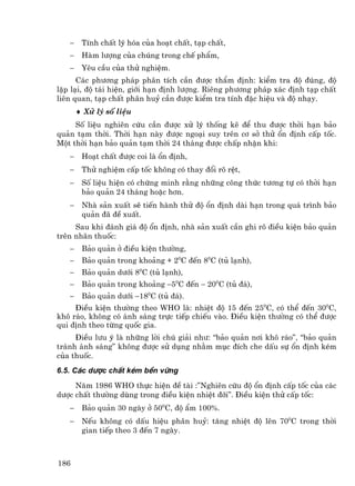 −    TÝnh chÊt lý hãa cña ho¹t chÊt, t¹p chÊt,
   −    Hµm l−îng cña chóng trong chÕ phÈm,
   −    Yªu cÇu cña thö nghiÖm.
      C¸c ph−¬ng ph¸p ph©n tÝch cÇn ®−îc thÈm ®Þnh: kiÓm tra ®é ®óng, ®é
lÆp l¹i, ®é t¸i hiÖn, giíi h¹n ®Þnh l−îng. Riªng ph−¬ng ph¸p x¸c ®Þnh t¹p chÊt
liªn quan, t¹p chÊt ph©n huû cÇn ®−îc kiÓm tra tÝnh ®Æc hiÖu vµ ®é nh¹y.
       ♦ Xö lý sè liÖu
     Sè liÖu nghiªn cøu cÇn ®−îc xö lý thèng kª ®Ó thu ®−îc thêi h¹n b¶o
qu¶n t¹m thêi. Thêi h¹n nµy ®−îc ngo¹i suy trªn c¬ së thö æn ®Þnh cÊp tèc.
Mét thêi h¹n b¶o qu¶n t¹m thêi 24 th¸ng ®−îc chÊp nhËn khi:
   −    Ho¹t chÊt ®−îc coi lµ æn ®Þnh,
   −    Thö nghiÖm cÊp tèc kh«ng cã thay ®æi râ rÖt,
   −    Sè liÖu hiÖn cã chøng minh r»ng nh÷ng c«ng thøc t−¬ng tù cã thêi h¹n
        b¶o qu¶n 24 th¸ng hoÆc h¬n.
   −    Nhµ s¶n xuÊt sÏ tiÕn hµnh thö ®é æn ®Þnh dµi h¹n trong qu¸ tr×nh b¶o
        qu¶n ®· ®Ò xuÊt.
     Sau khi ®¸nh gi¸ ®é æn ®Þnh, nhµ s¶n xuÊt cÇn ghi râ ®iÒu kiÖn b¶o qu¶n
trªn nh·n thuèc:
   −    B¶o qu¶n ë ®iÒu kiÖn th−êng,
   −    B¶o qu¶n trong kho¶ng + 20C ®Õn 80C (tñ l¹nh),
   −    B¶o qu¶n d−íi 80C (tñ l¹nh),
   −    B¶o qu¶n trong kho¶ng −50C ®Õn − 200C (tñ ®¸),
   −    B¶o qu¶n d−íi −180C (tñ ®¸).
     §iÒu kiÖn th−êng theo WHO lµ: nhiÖt ®é 15 ®Õn 250C, cã thÓ ®Õn 300C,
kh« r¸o, kh«ng cã ¸nh s¸ng trùc tiÕp chiÕu vµo. §iÒu kiÖn th−êng cã thÓ ®−îc
qui ®Þnh theo tõng quèc gia.
     §iÒu l−u ý lµ nh÷ng lêi chó gi¶i nh−: “b¶o qu¶n n¬i kh« r¸o”, “b¶o qu¶n
tr¸nh ¸nh s¸ng” kh«ng ®−îc sö dông nh»m môc ®Ých che dÊu sù æn ®Þnh kÐm
cña thuèc.
6.5. C¸c d−îc chÊt kÐm bÒn v÷ng
     N¨m 1986 WHO thùc hiÖn ®Ò tµi :”Nghiªn cøu ®é æn ®Þnh cÊp tèc cña c¸c
d−îc chÊt th−êng dïng trong ®iÒu kiÖn nhiÖt ®íi”. §iÒu kiÖn thö cÊp tèc:
   −    B¶o qu¶n 30 ngµy ë 500C, ®é Èm 100%.
   −    NÕu kh«ng cã dÊu hiÖu ph©n huû: t¨ng nhiÖt ®é lªn 700C trong thêi
        gian tiÕp theo 3 ®Õn 7 ngµy.



186
 