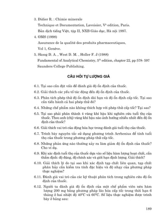 3. Didier R. : Chimie minerale
  Technique et Documentation, Lavoisier, Ve edition, Paris.
  B¶n dÞch tiÕng ViÖt, tËp II, NXB Gi¸o dôc, Hµ néi 1997.
4. OMS (1998)
  Assurance de la qualitÐ des produits pharmaceutiques,
  Vol 1, GenÌve.
5. Skoog D. A. , West D. M. , Holler F. J (1988)
  Fundamental of Analytical Chemistry, 5th edition, chapter 22, pp 578- 597
  Saunders College Publishing.

                      c©u hái tù l−îng gi¸

6.1. T¹i sao cÇn ®Æt vÊn ®Ò ®¸nh gi¸ ®é æn ®Þnh cña thuèc.
6.2. Gi¶i thÝch c¸c yÕu tè t¸c ®éng ®Õn ®é æn ®Þnh cña thuèc.
6.3. Ph©n tÝch phÐp thö ®é æn ®Þnh dµi h¹n vµ ®é æn ®Þnh cÊp tèc. T¹i sao
     cÇn tiÕn hµnh c¶ hai phÐp thö ®ã?
6.4. Nh÷ng chÕ phÈm nµo kh«ng thÝch hîp víi phÐp thö cÊp tèc? T¹i sao?
6.5. T¹i sao ph¶i ph©n thµnh 4 vïng khÝ hËu khi nghiªn cøu tuæi thä cña
     thuèc. Theo anh (chÞ) vïng khÝ hËu nµo ¶nh h−ëng nhiÒu nhÊt ®Õn ®é æn
     ®Þnh cña thuèc?
6.6. Gi¶i thÝch vai trß cña ®éng hãa häc trong ®¸nh gi¸ tuæi thä cña thuèc.
6.7. Tr×nh bµy nguyªn t¾c sö dông ph−¬ng tr×nh Arrhenius ®Ó tÝnh tuæi
     thä cña thuèc trong ph−¬ng ph¸p thö cÊp tèc.
6.8. Nh÷ng ph¶n øng nµo th−êng x¶y ra lµm gi¶m ®é æn ®Þnh cña thuèc?
     Cho vÝ dô.
6.9. Khi x¸c ®Þnh tuæi thä cña thuèc dùa vµo sè liÖu hµm l−îng ho¹t chÊt, cÇn
     thÈm ®Þnh: ®é ®óng, ®é chÝnh x¸c vµ giíi h¹n ®Þnh l−îng. Gi¶i thÝch?
6.10. Gi¶i thÝch lý do t¹i sao khi x¸c ®Þnh t¹p chÊt liªn quan, t¹p chÊt
      ph©n hñy cÇn kiÓm tra tÝnh ®Æc hiÖu vµ ®é nh¹y cña ph−¬ng ph¸p
      thùc nghiÖm?
6.11. §¸nh gi¸ vai trß cña c¸c kü thuËt ph©n tÝch trong nghiªn cøu ®é æn
      ®Þnh cña thuèc.
6.12. Ng−êi ta ®¸nh gi¸ ®é æn ®Þnh cña mét chÕ phÈm viªn nÐn hµm
      l−îng 200 mg b»ng ph−¬ng ph¸p l·o hãa cÊp tèc trong thêi h¹n 6
      th¸ng ë hai nhiÖt ®é 400C vµ 600C. Sè liÖu thùc nghiÖm ®−îc tr×nh
      bµy ë b¶ng sau:

                                                                          189
 