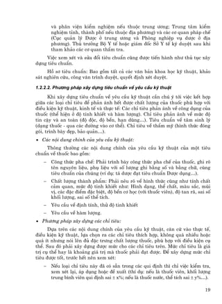 vµ ph©n viÖn kiÓm nghiÖm nÕu thuéc trung −¬ng; Trung t©m kiÓm
       nghiÖm tØnh, thµnh phè nÕu thuéc ®Þa ph−¬ng) vµ c¸c c¬ quan ph¸p chÕ
       (Côc qu¶n lý D−îc ë trung −¬ng vµ Phßng nghiÖp vô d−îc ë ®Þa
       ph−¬ng). Thñ tr−ëng Bé Y tÕ hoÆc gi¸m ®èc Së Y tÕ ký duyÖt sau khi
       tham kh¶o c¸c c¬ quan thÈm tra.
    ViÖc xem xÐt vµ söa ®æi tiªu chuÈn còng ®−îc tiÕn hµnh nh− thñ tôc x©y
dùng tiªu chuÈn.
     Hå s¬ tiªu chuÈn: Bao gåm tÊt c¶ c¸c v¨n b¶n khoa häc kü thuËt, kh¶o
s¸t nghiªn cøu, c«ng v¨n tr×nh duyÖt, quyÕt ®Þnh xÐt duyÖt.

1.2.2.2. Ph−¬ng ph¸p x©y dùng tiªu chuÈn vÒ yªu cÇu kü thuËt

      Khi x©y dùng tiªu chuÈn vÒ yªu cÇu kü thuËt cÇn chó ý tíi viÖc kÕt hîp
gi÷a c¸c lo¹i chØ tiªu ®Ó ph¶n ¸nh hÕt ®−îc chÊt l−îng cña thuèc phï hîp víi
®iÒu kiÖn kü thuËt, kinh tÕ vµ thùc tÕ: C¸c chØ tiªu ph¶n ¸nh vÒ c«ng dông cña
thuèc (thÓ hiÖn ë ®é tinh khiÕt vµ hµm l−îng). ChØ tiªu ph¶n ¸nh vÒ møc ®é
tin cËy vµ an toµn (®é ®éc, ®é bÒn, h¹n dïng…). Tiªu chuÈn vÒ t©m sinh lý
(d¹ng thuèc - qua c¸c ®−êng vµo c¬ thÓ). ChØ tiªu vÒ thÈm mü (h×nh thøc ®ãng
gãi, tr×nh bµy ®Ñp, b¶o qu¶n…).
• C¸c néi dung chÝnh cña yªu cÇu kü thuËt:
    Th«ng th−êng c¸c néi dung chÝnh cña yªu cÇu kü thuËt cña mét tiªu
chuÈn vÒ thuèc bao gåm:
   −   C«ng thøc pha chÕ: Ph¶i tr×nh bµy c«ng thøc pha chÕ cña thuèc, ghi râ
       tªn nguyªn liÖu, phô liÖu víi sè l−îng ghi b»ng sè vµ b»ng ch÷, cïng
       tiªu chuÈn cña chóng (vÝ dô: t¸ d−îc ®¹t tiªu chuÈn D−îc dông…).
   −   ChÊt l−îng thµnh phÈm: Ph¶i nªu râ vÒ h×nh thøc còng nh− tÝnh chÊt
       c¶m quan, møc ®é tinh khiÕt nh−: H×nh d¹ng, thÓ chÊt, mµu s¾c, mïi
       vÞ, c¸c ®Æc ®iÓm ®Æc biÖt, ®é bÒn c¬ häc (víi thuèc viªn), ®é tan r·, sai sè
       khèi l−îng, sai sè thÓ tÝch.
   −   Yªu cÇu vÒ ®Þnh tÝnh, thö ®é tinh khiÕt
   −   Yªu cÇu vÒ hµm l−îng.
• Ph−¬ng ph¸p x©y dùng c¸c chØ tiªu:
      Dùa trªn c¸c néi dung chÝnh cña yªu cÇu kü thuËt, c¨n cø vµo thùc tÕ,
®iÒu kiÖn kü thuËt, lùa chän ra c¸c chØ tiªu thÝch hîp, kh«ng qu¸ nhiÒu hoÆc
qu¸ Ýt nh−ng nãi lªn ®ñ ®Æc tr−ng chÊt l−îng thuèc, phï hîp víi ®iÒu kiÖn cô
thÓ. Sau ®ã ph¶i x©y dùng ®−îc møc cho c¸c chØ tiªu trªn. Møc chØ tiªu lµ gi¸
trÞ cô thÓ hay lµ kho¶ng gi¸ trÞ mµ thuèc ph¶i ®¹t ®−îc. §Ó x©y dùng møc chØ
tiªu ®−îc tèt, tr−íc hÕt nªn xem xÐt:
   −   NÕu lo¹i chØ tiªu nµy ®· cã s½n trong c¸c qui ®Þnh th× chØ viÖc kiÓm tra,
       xem xÐt l¹i, ¸p dông hoÆc ®Ò xuÊt (thÝ dô: nÕu lµ thuèc viªn, khèi l−îng
       trung b×nh viªn qui ®Þnh sai ± x%; nÕu lµ thuèc n−íc, thÓ tÝch sai ± y%…).

                                                                                19
 