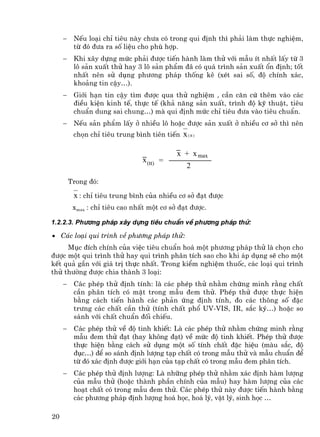 −    NÕu lo¹i chØ tiªu nµy ch−a cã trong qui ®Þnh th× ph¶i lµm thùc nghiÖm,
          tõ ®ã ®−a ra sè liÖu cho phï hîp.
     −    Khi x©y dùng møc ph¶i ®−îc tiÕn hµnh lµm thö víi mÉu Ýt nhÊt lÊy tõ 3
          l« s¶n xuÊt thö hay 3 l« s¶n phÈm ®© cã qu¸ tr×nh s¶n xuÊt æn ®Þnh; tèt
          nhÊt nªn sö dông ph−¬ng ph¸p thèng kª (xÐt sai sè, ®é chÝnh x¸c,
          kho¶ng tin cËy…).
     −    Giíi h¹n tin cËy t×m ®−îc qua thö nghiÖm , cÇn c¨n cø thªm vµo c¸c
          ®iÒu kiÖn kinh tÕ, thùc tÕ (kh¶ n¨ng s¶n xuÊt, tr×nh ®é kü thuËt, tiªu
          chuÈn dung sai chung…) mµ qui ®Þnh møc chØ tiªu ®−a vµo tiªu chuÈn.
     −    NÕu s¶n phÈm lÊy ë nhiÒu l« hoÆc ®−îc s¶n xuÊt ë nhiÒu c¬ së th× nªn
          chän chØ tiªu trung b×nh tiªn tiÕn   x ( tt )

                                            x + x max
                                 x (tt) =
                                                 2

         Trong ®ã:

          x : chØ tiªu trung b×nh cña nhiÒu c¬ së ®¹t ®−îc
          xmax : chØ tiªu cao nhÊt mét c¬ së ®¹t ®−îc.

1.2.2.3. Ph−¬ng ph¸p x©y dùng tiªu chuÈn vÒ ph−¬ng ph¸p thö:

• C¸c lo¹i qui tr×nh vÒ ph−¬ng ph¸p thö:
     Môc ®Ých chÝnh cña viÖc tiªu chuÈn ho¸ mét ph−¬ng ph¸p thö lµ chän cho
®−îc mét qui tr×nh thö hay qui tr×nh ph©n tÝch sao cho khi ¸p dông sÏ cho mét
kÕt qu¶ gÇn víi gi¸ trÞ thùc nhÊt. Trong kiÓm nghiÖm thuèc, c¸c lo¹i qui tr×nh
thö th−êng ®−îc chia thµnh 3 lo¹i:
     −    C¸c phÐp thö ®Þnh tÝnh: lµ c¸c phÐp thö nh»m chøng minh r»ng chÊt
          cÇn ph©n tÝch cã mÆt trong mÉu ®em thö. PhÐp thö ®−îc thùc hiÖn
          b»ng c¸ch tiÕn hµnh c¸c ph¶n øng ®Þnh tÝnh, ®o c¸c th«ng sè ®Æc
          tr−ng c¸c chÊt cÇn thö (tÝnh chÊt phæ UV-VIS, IR, s¾c ký…) hoÆc so
          s¸nh víi chÊt chuÈn ®èi chiÕu.
     −    C¸c phÐp thö vÒ ®é tinh khiÕt: Lµ c¸c phÐp thö nh»m chøng minh r»ng
          mÉu ®em thö ®¹t (hay kh«ng ®¹t) vÒ møc ®é tinh khiÕt. PhÐp thö ®−îc
          thùc hiÖn b»ng c¸ch sö dông mét sè tÝnh chÊt ®Æc hiÖu (mµu s¾c, ®é
          ®ôc…) ®Ó so s¸nh ®Þnh l−îng t¹p chÊt cã trong mÉu thö vµ mÉu chuÈn ®Ó
          tõ ®ã x¸c ®Þnh ®−îc giíi h¹n cña t¹p chÊt cã trong mÉu ®em ph©n tÝch.
     −    C¸c phÐp thö ®Þnh l−îng: Lµ nh÷ng phÐp thö nh»m x¸c ®Þnh hµm l−îng
          cña mÉu thö (hoÆc thµnh phÇn chÝnh cña mÉu) hay hµm l−îng cña c¸c
          ho¹t chÊt cã trong mÉu ®em thö. C¸c phÐp thö nµy ®−îc tiÕn hµnh b»ng
          c¸c ph−¬ng ph¸p ®Þnh l−îng ho¸ häc, ho¸ lý, vËt lý, sinh häc …

20
 