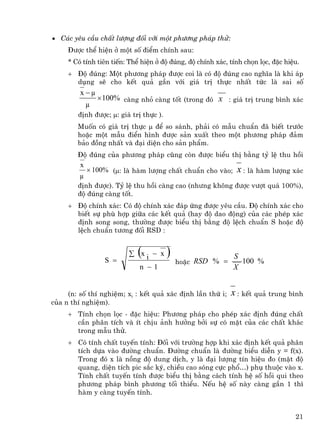 • C¸c yªu cÇu chÊt l−îng ®èi víi mét ph−¬ng ph¸p thö:
     §−îc thÓ hiÖn ë mét sè ®iÓm chÝnh sau:
     * Cã tÝnh tiªn tiÕn: ThÓ hiÖn ë ®é ®óng, ®é chÝnh x¸c, tÝnh chän läc, ®Æc hiÖu.
     + §é ®óng: Mét ph−¬ng ph¸p ®−îc coi lµ cã ®é ®óng cao nghÜa lµ khi ¸p
       dông sÏ cho kÕt qu¶ gÇn víi gi¸ trÞ thùc nhÊt tøc lµ sai sè
         x −µ
                × 100% cµng nhá cµng tèt (trong ®ã x : gi¸ trÞ trung b×nh x¸c
          µ
        ®Þnh ®−îc; µ: gi¸ trÞ thùc ).
        Muèn cã gi¸ trÞ thùc µ ®Ó so s¸nh, ph¶i cã mÉu chuÈn ®· biÕt tr−íc
        hoÆc mét mÉu ®iÓn h×nh ®−îc s¶n xuÊt theo mét ph−¬ng ph¸p ®¶m
        b¶o ®ång nhÊt vµ ®¹i diÖn cho s¶n phÈm.
        §é ®óng cña ph−¬ng ph¸p còng cßn ®−îc biÓu thÞ b»ng tû lÖ thu håi
         x
           × 100% (µ: lµ hµm l−îng chÊt chuÈn cho vµo; x : lµ hµm l−îng x¸c
         µ
        ®Þnh ®−îc). Tû lÖ thu håi cµng cao (nh−ng kh«ng ®−îc v−ît qu¸ 100%),
        ®é ®óng cµng tèt.
     + §é chÝnh x¸c: Cã ®é chÝnh x¸c ®¸p øng ®−îc yªu cÇu. §é chÝnh x¸c cho
       biÕt sù phï hîp gi÷a c¸c kÕt qu¶ (hay ®é dao ®éng) cña c¸c phÐp x¸c
       ®Þnh song song, th−êng ®−îc biÓu thÞ b»ng ®é lÖch chuÈn S hoÆc ®é
       lÖch chuÈn t−¬ng ®èi RSD :



                  S =
                            (
                         ∑ xi − x       )                    S
                                            hoÆc RSD % =       100 %
                           n −1                              X


     (n: sè thÝ nghiÖm; xi : kÕt qu¶ x¸c ®Þnh lÇn thø i;    x : kÕt qu¶ trung b×nh
cña n thÝ nghiÖm).
     + TÝnh chän läc - ®Æc hiÖu: Ph−¬ng ph¸p cho phÐp x¸c ®Þnh ®óng chÊt
       cÇn ph©n tÝch vµ Ýt chÞu ¶nh h−ëng bëi sù cã mÆt cña c¸c chÊt kh¸c
       trong mÉu thö.
     + Cã tÝnh chÊt tuyÕn tÝnh: §èi víi tr−êng hîp khi x¸c ®Þnh kÕt qu¶ ph©n
       tÝch dùa vµo ®−êng chuÈn. §−êng chuÈn lµ ®−êng biÓu diÔn y = f(x).
       Trong ®ã x lµ nång ®é dung dÞch, y lµ ®¹i l−îng tÝn hiÖu ®o (mËt ®é
       quang, diÖn tÝch pic s¾c ký, chiÒu cao sãng cùc phæ…) phô thuéc vµo x.
       TÝnh chÊt tuyÕn tÝnh ®−îc biÓu thÞ b»ng c¸ch tÝnh hÖ sè håi qui theo
       ph−¬ng ph¸p b×nh ph−¬ng tèi thiÓu. NÕu hÖ sè nµy cµng gÇn 1 th×
       hµm y cµng tuyÕn tÝnh.


                                                                                  21
 