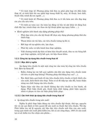 * Cã tÝnh thùc tÕ: Ph−¬ng ph¸p thö ®−a ra ph¶i phï hîp víi ®iÒu kiÖn
thùc tÕ, cã tÝnh kh¶ thi cao (phï hîp trang thiÕt bÞ, m¸y, kÜ thuËt, ho¸ chÊt,
thuèc thö, tr×nh ®é con ng−êi …).
     * Cã tÝnh kinh tÕ: Ph−¬ng ph¸p thö ®−a ra Ýt tèn kÐm mµ vÉn ®¸p øng
c¸c yªu cÇu nªu trªn.
     * Cã tÝnh an toµn cao: An toµn lao ®éng vµ b¶o vÖ søc kháe (Ýt dïng ho¸
chÊt ®éc h¹i, tr¸nh ®−îc c¸c thao t¸c kü thuËt phøc t¹p nguy hiÓm … ).

• Kinh nghiÖm tiÕn hµnh x©y dùng ph−¬ng ph¸p thö:
     −   Ph¶i dùa trªn yªu cÇu kü thuËt ®Ó chän x©y dùng ph−¬ng ph¸p thö cho
         thÝch hîp.
     −   Tham kh¶o c¸c tµi liÖu, c¸c tiªu chuÈn t−¬ng tù ®· cã.
     −   KÕt hîp víi tù nghiªn cøu, lùa chän.
     −   Ph¶i lÊy mÉu vµ tiÕn hµnh lµm thùc nghiÖm.
     −   ViÕt ch−¬ng tr×nh dù th¶o cã kÌm b¶n thuyÕt minh, ®−a ra c¸c b¶ng kÕt
         qu¶ thùc nghiÖm, xö lý kÕt qu¶, tµi liÖu tham kh¶o.

1.2.3. C«ng t¸c ¸p dông tiªu chuÈn trong thùc tÕ
1.2.3.1. Môc ®Ých ý nghÜa

     ¸p dông tiªu chuÈn lµ mét mÆt c«ng t¸c cña toµn bé c«ng t¸c tiªu chuÈn
ho¸. Qua ¸p dông ®Ó:
     −   KiÓm chøng l¹i c¸c kÕt qu¶ nghiªn cøu khi x©y dùng tiªu chuÈn (møc
         chØ tiªu cã phï hîp kh«ng? Ph−¬ng ph¸p thö ®óng hay sai? …).
     −   X¸c ®Þnh hiÖu qu¶ kinh tÕ cña tiªu chuÈn (tiªu chuÈn cã kÝch thÝch cho
         s¶n xuÊt, kÝch thÝch tiªu thô). Trªn c¬ së ®ã tiÕp tôc söa ®æi, hoµn thiÖn
         n©ng cao chÊt l−îng cña tiªu chuÈn.
     −   Ng¨n chÆn viÖc ®−a c¸c thuèc kh«ng ®¹t tiªu chuÈn ra l−u hµnh, sö
         dông. Ph¸t hiÖn thuèc gi¶, thuèc kÐm chÊt l−îng, ph¸t hiÖn nguyªn
         nh©n vi ph¹m vµ t×m c¸c biÖn ph¸p kh¾c phôc.

1.2.3.2. C¸c h×nh thøc ¸p dông tiªu chuÈn trong thùc tÕ

• ¸p dông tiªu chuÈn trong s¶n xuÊt:
      NghÜa lµ ph¶i thùc hiÖn ®óng c¸c tiªu chuÈn (kü thuËt, thñ tôc, nguyªn
t¾c vµ c¸c qui ®Þnh cã liªn quan) ®Õ s¶n xuÊt ra thuèc ®¹t tiªu chuÈn. ThÝ dô:
Ph¶i kiÓm tra xö lý nguyªn vËt liÖu ®¹t tiªu chuÈn míi ®−a vµo s¶n xuÊt;
trong qu¸ tr×nh s¶n xuÊt ph¶i kiÓm tra; tÊt c¶ c¸c c«ng ®o¹n, 100% l« s¶n xuÊt
t¹i c¬ së; kiÓm tra thu nhËn s¶n phÈm…


22
 