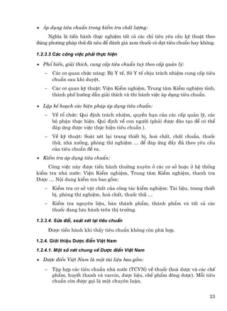 • ¸p dông tiªu chuÈn trong kiÓm tra chÊt l−îng:
     NghÜa lµ tiÕn hµnh thùc nghiÖm tÊt c¶ c¸c chØ tiªu yªu cÇu kü thuËt theo
®óng ph−¬ng ph¸p thö ®· nªu ®Ó ®¸nh gi¸ xem thuèc cã ®¹t tiªu chuÈn hay kh«ng.

1.2.3.3 C¸c c«ng viÖc ph¶i thùc hiÖn

• Phæ biÕn, gi¶i thÝch, cung cÊp tiªu chuÈn tuú theo cÊp qu¶n lý:
   −    C¸c c¬ quan chøc n¨ng: Bé Y tÕ, Së Y tÕ chÞu tr¸ch nhiÖm cung cÊp tiªu
        chuÈn sau khi duyÖt.
   −    C¸c c¬ quan kü thuËt: ViÖn KiÓm nghiÖm, Trung t©m KiÓm nghiÖm tØnh,
        thµnh phè h−íng dÉn gi¶i thÝch vµ thi hµnh viÖc ¸p dông tiªu chuÈn.

• LËp kÕ ho¹ch c¸c biÖn ph¸p ¸p dông tiªu chuÈn:
   −    VÒ tæ chøc: Qui ®Þnh tr¸ch nhiÖm, quyÒn h¹n cña c¸c cÊp qu¶n lý, c¸c
        bé phËn thùc hiÖn. Qui ®Þnh vÒ con ng−êi (ph¶i ®−îc ®µo t¹o ®Ó cã thÓ
        ®¸p øng ®−îc viÖc thùc hiÖn tiªu chuÈn ).
   −    VÒ kü thuËt: So¸t xÐt l¹i trang thiÕt bÞ, ho¸ chÊt, chÊt chuÈn, thuèc
        thö, nhµ x−ëng, phßng thÝ nghiÖm … ®Ó ®¸p øng ®Çy ®ñ theo yªu cÇu
        cña tiªu chuÈn ®Ò ra.
• KiÓm tra ¸p dông tiªu chuÈn:
    C«ng viÖc nµy ®−îc tiÕn hµnh th−êng xuyªn ë c¸c c¬ së hoÆc ë hÖ thèng
kiÓm tra nhµ n−íc: ViÖn KiÓm nghiÖm, Trung t©m KiÓm nghiÖm, thanh tra
D−îc … Néi dung kiÓm tra bao gåm:
   −    KiÓm tra c¬ së vËt chÊt cña c«ng t¸c kiÓm nghiÖm: Tµi liÖu, trang thiÕt
        bÞ, phßng thÝ nghiÖm, ho¸ chÊt, thuèc thö …
   −    KiÓm tra nguyªn liÖu, b¸n thµnh phÈm, thµnh phÈm vµ tÊt c¶ c¸c
        thuèc ®ang l−u hµnh trªn thÞ tr−êng.

1.2.3.4. Söa ®æi, so¸t xÐt l¹i tiªu chuÈn

       §−îc tiÕn hµnh khi thÊy tiªu chuÈn kh«ng cßn phï hîp.

1.2.4. Giíi thiÖu D−îc ®iÓn ViÖt Nam
1.2.4.1. Mét sè nÐt chung vÒ D−îc ®iÓn ViÖt Nam

• D−îc ®iÓn ViÖt Nam lµ mét tµi liÖu bao gåm:

   −    TËp hîp c¸c tiªu chuÈn nhµ n−íc (TCVN) vÒ thuèc (ho¸ d−îc vµ c¸c chÕ
        phÈm, huyÕt thanh vµ vaccin, d−îc liÖu, chÕ phÈm ®«ng d−îc). Mçi tiªu
        chuÈn cßn ®−îc gäi lµ mét chuyªn luËn.


                                                                            23
 