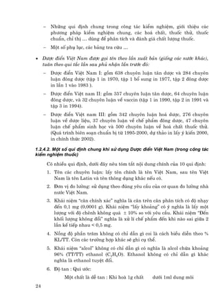 −    Nh÷ng qui ®Þnh chung trong c«ng t¸c kiÓm nghiÖm, giíi thiÖu c¸c
          ph−¬ng ph¸p kiÓm nghiÖm chung, c¸c ho¸ chÊt, thuèc thö, thuèc
          chuÈn, chØ thÞ … dïng ®Ó ph©n tÝch vµ ®¸nh gi¸ chÊt l−îng thuèc.
     −    Mét sè phô lôc, c¸c b¶ng tra cøu …

•    D−îc ®iÓn ViÖt Nam ®−îc gäi tªn theo lÇn xuÊt b¶n (gièng c¸c n−íc kh¸c),
     tu©n theo qui t¾c lÇn sau phñ nhËn lÇn tr−íc ®ã:
     −    D−îc ®iÓn ViÖt Nam I: gåm 638 chuyªn luËn t©n d−îc vµ 284 chuyªn
          luËn ®«ng d−îc (tËp 1 in 1970, tËp 1 bæ sung in 1977, tËp 2 ®«ng d−îc
          in lÇn 1 vµo 1983 ).
     −    D−îc ®iÓn ViÖt nam II: gåm 357 chuyªn luËn t©n d−îc, 64 chuyªn luËn
          ®«ng d−îc, vµ 32 chuyªn luËn vÒ vaccin (tËp 1 in 1990, tËp 2 in 1991 vµ
          tËp 3 in 1994).
     −    D−îc ®iÓn ViÖt nam III: gåm 342 chuyªn luËn ho¸ d−îc, 276 chuyªn
          luËn vÒ d−îc liÖu, 37 chuyªn luËn vÒ chÕ phÈm ®«ng d−îc, 47 chuyªn
          luËn chÕ phÈm sinh häc vµ 500 chuyªn luËn vÒ ho¸ chÊt thuèc thö.
          (Qu¸ tr×nh biªn so¹n chuÈn bÞ tõ 1995-2000, dù th¶o in lÊy ý kiÕn 2000,
          in chÝnh thøc 2002).

1.2.4.2. Mét sè qui ®Þnh chung khi sö dông D−îc ®iÓn ViÖt Nam (trong c«ng t¸c
kiÓm nghiÖm thuèc)

         Cã nhiÒu qui ®Þnh, d−íi ®©y nªu tãm t¾t néi dung chÝnh cña 10 qui ®Þnh:
         1. Tªn c¸c chuyªn luËn: lÊy tªn chÝnh lµ tªn ViÖt Nam, sau tªn ViÖt
            Nam lµ tªn Latin vµ tªn th«ng dông kh¸c nÕu cã.
         2. §¬n vÞ ®o l−êng: sö dông theo ®óng yªu cÇu cña c¬ quan ®o l−êng nhµ
            n−íc ViÖt Nam.
         3. Kh¸i niÖm “c©n chÝnh x¸c” nghÜa lµ c©n trªn c©n ph©n tÝch cã ®é nh¹y
            ®Õn 0,1 mg (0,0001 g). Kh¸i niÖm “lÊy kho¶ng” cã ý nghÜa lµ lÊy mét
            l−îng víi ®é chªnh kh«ng qu¸ ± 10% so víi yªu cÇu. Kh¸i niÖm “§Õn
            khèi l−îng kh«ng ®æi” nghÜa lµ xö lÝ chÕ phÈm ®Õn khi nµo sai gi÷a 2
            lÇn kÕ tiÕp nhau < 0,5 mg.
         4. Nång ®é phÇn tr¨m kh«ng cã chØ dÉn g× coi lµ c¸ch biÒu diÔn theo %
            KL/TT. Cßn c¸c tr−êng hîp kh¸c sÏ ghi cô thÓ.
         5. Kh¸i niÖm “alcol” kh«ng cã chØ dÉn g× cã nghÜa lµ alcol chøa kho¶ng
            96% (TT/TT) ethanol (C2H6O). Ethanol kh«ng cã chØ dÉn g× kh¸c
            nghÜa lµ ethanol tuyÖt ®èi.
         6. §é tan : Qui −íc:
                 Mét chÊt lµ dÔ tan : Khi hoµ 1g chÊt   d−íi 1ml dung m«i
24
 