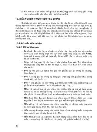 10. Khi thö ®é tinh khiÕt, nÕu ph¸t hiÖn thÊy t¹p chÊt l¹ kh«ng ghi trong
         chuyªn luËn th× vÉn ph¶i ghi vµo kÕt qu¶ thö.

1.3. KiÓm nghiÖm thuèc theo tiªu chuÈn

     Nh− trªn ®· nªu, kiÓm nghiÖm thuèc lµ viÖc tiÕn hµnh ph©n tÝch mét mÉu
thuèc ®¹i diÖn cho l« thuèc ®ã b»ng c¸c ph−¬ng ph¸p ho¸ häc, lý häc, ho¸ lý,
sinh häc … ®· ®−îc qui ®Þnh ®Ó xem thuèc ®ã ®¹t hay kh«ng ®¹t tiªu chuÈn tõ
®ã quyÕt ®Þnh xem cã ®−îc phÐp l−u hµnh hoÆc sö dông hay kh«ng. §Ó sù ®¸nh
gi¸ nµy chÝnh x¸c, ®ßi hái ph¶i lµm tèt 3 viÖc sau: lÊy mÉu kiÓm nghiÖm, thùc
hµnh ph©n tÝch, ®¸nh gi¸ kÕt qu¶ vµ viÕt phiÕu tr¶ lêi (phiÕu kiÓm nghiÖm,
phiÕu ph©n tÝch).

1.3.1. LÊy mÉu kiÓm nghiÖm
1.3.1.1. Mét sè kh¸i niÖm

        L« thuèc: Lµ mét l−îng thuèc x¸c ®Þnh cña cïng mét lo¹i s¶n phÈm
        ®−îc s¶n xuÊt trong mét chu kú nhÊt ®Þnh ®¸p øng yªu cÇu GMP,
        ®−îc coi lµ ®ång nhÊt vµ ®−îc ghi b»ng sè l« cña c¬ së s¶n xuÊt trªn
        nh·n c¸c bao b×.
        Tæng thÓ: Lµ toµn bé c¸c ®¬n vÞ s¶n phÈm ®−îc xÐt. Tuú theo tõng
        tr−êng hîp tæng thÓ cã thÓ lµ mét l«, mét sè l« hay mét qu¸ tr×nh
        s¶n xuÊt.
        §¬n vÞ bao gãi: Lµ d¹ng bao gãi s¶n phÈm lÆp l¹i trong l« (thïng,
        hßm, hép…).
        §¬n vÞ ®ãng gãi: Lµ dông cô ®ãng gãi trùc tiÕp s¶n phÈm (chai ®ùng
        thuèc viªn, vØ thuèc …).
         §¬n vÞ s¶n phÈm: Lµ ®èi t−îng qui −íc hoÆc cô thÓ cña mét l−îng s¶n
         phÈm nhÊt ®Þnh (viªn thuèc, èng thuèc, 1g, 1kg …).
         MÉu: Lµ mét sè ®¬n vÞ s¶n phÈm lÊy tõ tæng thÓ ®Ó thö vµ ®−îc dïng
         lµm c¬ së ®Ó cã nh÷ng th«ng tin quyÕt ®Þnh vÒ tæng thÓ ®ã. Sè ®¬n vÞ
         s¶n phÈm cã trong l« gäi lµ cì l«, sè ®¬n vÞ cã trong mÉu gäi lµ cì mÉu.
         MÉu ban ®Çu: Lµ mét l−îng s¶n phÈm cña l« thuèc ®−îc lÊy trong
         mét lÇn ë mét hay nhiÒu ®¬n vÞ bao gãi. Mçi bao gãi lÊy mét lÇn.
         MÉu riªng: Lµ mét l−îng s¶n phÈm ®−îc lÊy tõ nh÷ng mÉu ban ®Çu
         ®· ®−îc gép l¹i vµ trén ®Òu cña mét bao gãi.
         MÉu chung: Lµ mét l−îng s¶n phÈm ®−îc lÊy tõ nh÷ng mÉu riªng cña
         tõng ®¬n vÞ bao gãi gép l¹i vµ trén ®Òu.
         MÉu trung b×nh thÝ nghiÖm: Lµ mét l−îng s¶n phÈm ®−îc lÊy ra tõ
         mÉu chung dïng ®Ó tiÕn hµnh c¸c phÐp thö qui ®Þnh (kÓ c¶ lµm l¹i).


26
 