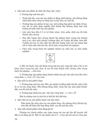 • LÊy mÉu s¶n phÈm lµ chÊt r¾n (h¹t, bét, viªn):
      1. Tr−êng hîp mét bao gãi:
      + Tr−íc khi lÊy, xem xÐt s¶n phÈm cã ®ång nhÊt kh«ng, nÕu kh«ng ®ång
        nhÊt ph¶i chän riªng ra tõng lo¹i vµ lÊy theo c¸c lo¹i ®ã.
      + Tr−êng hîp s¶n phÈm lµ h¹t, côc, trõ tr−êng hîp ph¶i x¸c ®Þnh cì h¹t,
        cßn tÊt c¶ ph¶i ®−îc nghiÒn nhá thµnh bét (kh«ng ®−îc lµm ¶nh
        h−ëng tíi tÝnh chÊt cña s¶n phÈm).
      + LÊy mÉu ban ®Çu ë 3 vÞ trÝ kh¸c nhau: trªn, gi÷a, d−íi sau ®ã trén
        thµnh mÉu chung.
      + Dµn ®Òu l−îng mÉu chung thµnh líp ph¼ng h×nh vu«ng dµy kh«ng
        qu¸ 2 cm, chia mÉu thµnh 2 ®−êng chÐo, bá 2 phÇn ®èi diÖn, trén ®Òu
        2 phÇn cßn l¹i vµ chia tiÕp cho ®Õn khi l−îng mÉu cßn l¹i t−¬ng øng
        víi 2-4 lÇn mÉu thö cÇn lÊy, ®ã lµ mÉu trung b×nh thÝ nghiÖm.
      + Chia mÉu trung b×nh thÝ nghiÖm thµnh c¸c mÉu l−u vµ mÉu kiÓm
        nghiÖm.

                                      Bá

                                       Bá


     2. §èi víi thuèc viªn chØ ®ãng trong mét bao gãi: còng lÊy mÉu ë ba vÞ trÝ
kh¸c nhau trong bao gãi, chai, lä sau ®ã trén thµnh mÉu chung, mÉu trung
b×nh thÝ nghiÖm … nh− trªn.
     3. Tr−êng hîp s¶n phÈm ®ãng thµnh nhiÒu bao gãi: lÊy mÉu ban ®Çu theo
c«ng thøc: n = 0,4 × N nªu trªn.
• LÊy mÉu lµ s¶n phÈm láng:
      1. Tr−êng hîp mét bao gãi: NÕu s¶n phÈm lµ ®ång nhÊt th× lÊy mÉu ë bÊt
k× vÞ trÝ nµo còng ®−îc. NÕu kh«ng ®ång nhÊt, tr−íc khi lÊy mÉu ph¶i khuÊy
®Òu, sau ®ã míi lÊy mÉu.
      2. Tr−êng hîp nhiÒu bao gãi : lÊy theo c«ng thøc : n = 0,4 × N
      NÕu lµ nh÷ng chai lä nhá th× cã thÓ lÊy hÕt thÓ tÝch.
• LÊy mÉu lµ c¸c s¶n phÈm thuèc mì, bét nh·o:
        TiÕn hµnh lÊy mÉu nh− c¸c s¶n phÈm láng, r¾n nh−ng chó ý khuÊy kü,
        trén ®Òu ®Ó ®−îc hçn hîp ®ång nhÊt, sau ®ã míi lÊy mÉu.
•    LÊy mÉu thµnh phÈm ch−a ®ãng gãi lÎ:
     Th−êng c¸c thµnh phÈm nµy chøa trong c¸c bao gãi lín ®Ó chuyªn chë
®Õn c¬ së ®ãng gãi lÎ. NÕu l« s¶n phÈm chØ cã 1 - 2 bao gãi th× më c¶ 2 bao gãi;

30
 