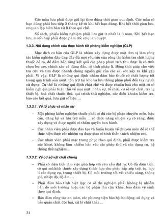 C¸c mÉu l−u ph¶i ®−îc gi÷ l¹i theo ®óng thêi gian qui ®Þnh. C¸c mÉu cã
h¹n dïng ph¶i l−u tiÕp 3 th¸ng kÓ tõ khi hÕt h¹n dïng. Khi hÕt thêi gian l−u,
c¬ quan lËp biªn b¶n xö lÝ theo qui chÕ.
     Sæ s¸ch, phiÕu kiÓm nghiÖm ph¶i l−u gi÷ Ýt nhÊt lµ 3 n¨m. Khi hÕt h¹n
l−u, muèn huû ph¶i ®−îc gi¸m ®èc c¬ quan duyÖt.

1.3.3. Néi dung chÝnh cña thùc hµnh tèt phßng kiÓm nghiÖm (GLP)

      Môc ®Ých c¬ b¶n cña GLP lµ nh»m x©y dùng ®−îc mét ®¬n vÞ lµm c«ng
t¸c kiÓm nghiÖm ®¸p øng ®Çy ®ñ mäi yªu cÇu cña c«ng t¸c kiÓm tra chÊt l−îng
thuèc ®Ò ra, ®Ó ®¶m b¶o r»ng kÕt qu¶ c¸c phÐp ph©n tÝch thu ®−îc lµ cã tÝnh
chän läc cao, chÝnh x¸c vµ ®óng ®¾n, cã tÝnh ph¸p lÝ. §ång thêi gióp cho viÖc
tra cøu vµ t×m ®−îc nhanh chãng nguån gèc cña c¸c sai sãt x¶y ra khi gÆp
ph¶i. V× vËy, GLP lµ nh÷ng qui ®Þnh nh»m ®¶m b¶o thuèc cã chÊt l−îng tèt
trong qu¸ tr×nh s¶n xuÊt, tån tr÷ t¹i kho vµ l−u th«ng ph©n phèi ®Õn tay ng−êi
sö dông. Cô thÓ lµ nh÷ng qui ®Þnh chÆt chÏ vµ ®−îc chuÈn ho¸ cho mét c¬ së
kiÓm nghiÖm ph¶i tu©n thñ vÒ mäi mÆt: nh©n sù, tæ chøc, c¬ së vËt chÊt, trang
thiÕt bÞ, ho¸ chÊt thuèc thö, qui tr×nh thö nghiÖm, c¸c ®iÒu kho¶n kiÓm tra,
b¸o c¸o kÕt qu¶, l−u gi÷ sè liÖu …

1.3.3.1. VÒ tæ chøc vµ nh©n sù

     −   Mét phßng kiÓm nghiÖm thuèc ph¶i cã ®ñ c¸c bé phËn chuyªn m«n, hËu
         cÇn, ®¨ng ký vµ l−u tr÷ mÉu ... cã chøc n¨ng nhiÖm vô râ rµng, ®−îc
         x©y dùng vµ ®−îc ng−êi cã thÈm quyÒn ban hµnh.
     −   C¸c nh©n viªn ph¶i ®−îc ®µo t¹o vµ huÊn luyÖn vÒ chuyªn m«n ®Ó cã thÓ
         thùc hiÖn ®−îc c¸c nhiÖm vô ®−îc giao cã tinh thÇn tr¸ch nhiÖm cao.
     −   C¸c nh©n viªn ph¶i mÆc trang phôc theo qui ®Þnh, ph¶i ®−îc kiÓm tra
         søc khoÎ, kh«ng lµm nhiÔm bÈn vµo c¸c phÐp thö vµ c¸c dông cô, hÖ
         thèng thö nghiÖm...

1.3.3.2. VÒ c¬ së vËt chÊt chung

     −   Ph¶i cã diÖn tÝch lµm viÖc phï hîp víi yªu cÇu ®Æt ra: Cã ®ñ diÖn tÝch,
         cã qui m«,kÝch th−íc x©y dùng thÝch hîp cho phÐp s¾p xÕp trËt tù, hîp
         lÝ c¸c dông cô, trang thiÕt bÞ. Cã m«i tr−êng tèt vÒ: chiÕu s¸ng, th«ng
         giã, nhiÖt ®é, ®é Èm …
     −   Ph¶i ®¶m b¶o tÝnh biÖt lËp: c¬ së thÝ nghiÖm ph¶i kh«ng bÞ nhiÔm
         bÈn do m«i tr−êng hoÆc c¸c bé phËn l©n cËn kh¸c, b¶o ®¶m vÖ sinh
         theo qui ®Þnh.
     −   B¶o ®¶m c«ng t¸c an toµn, c¸c ph−¬ng tiÖn b¶o hé lao ®éng, sö dông vµ
         b¶o qu¶n chÊt ®éc h¹i, xö lý chÊt th¶i ...

34
 