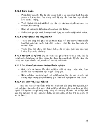 1.3.3.3. Trang thiÕt bÞ

    −   Ph¶i ®−îc trang bÞ ®Çy ®ñ c¸c trang thiÕt bÞ ®Ó ®¸p øng thÝch hîp c¸c
        yªu cÇu thö nghiÖm. C¸c trang thiÕt bÞ nµy cÇn ®−îc lùa chän, chuÈn
        ho¸, cã chÊt l−îng.
    −   ThiÕt bÞ ph¶i ®Æt ë vÞ trÝ thÝch hîp tiÖn cho sö dông, vËn hµnh,kiÓm tra,
        vÖ sinh, b¶o d−ìng.
    −   §Þnh kú ph¶i ®−îc kiÓm tra, chuÈn ho¸, b¶o d−ìng.
    −   Ph¶i cã néi qui vËn hµnh, h−íng dÉn sö dông, cã c¸ nh©n chÞu tr¸ch nhiÖm.

1.3.3.4. C¬ së vËt chÊt cho c¸c phÐp thö

    −   TÊt c¶ c¸c phÐp thö ph¶i cã qui tr×nh ®−îc viÕt chi tiÕt vµ ®−îc chuÈn
        ho¸.Mäi ho¸ chÊt, thuèc thö, chÊt chuÈn … ph¶i ®¸p øng ®óng c¸c yªu
        cÇu qui ®Þnh.
    −   Thuèc thö, ho¸ chÊt, c¸c dung dÞch… ®· bÞ biÕn chÊt hay qu¸ h¹n
        kh«ng ®−îc phÐp sö dông.

1.3.3.5. Qui ®Þnh vÒ nguyªn t¾c, c¬ së cho c¸c phÐp thö vÒ ®Þnh tÝnh, thö ®é
tinh khiÕt, ®Þnh l−îng vÒ hµm l−îng, hay ho¹t lùc cña thuèc, ®é bÒn v÷ng cña
thuèc, qui ®Þnh vÒ mÉu thö, thuèc thö vµ chÊt ®èi chiÕu…

1.3.3.6. Qui ®Þnh vÒ qui tr×nh vµ h−íng dÉn thö nghiÖm

    −   Qui tr×nh vµ h−íng dÉn thö nghiÖm ph¶i râ rµng, chÝnh x¸c, ®−îc
        chuÈn ho¸ vµ ®−îc l·nh ®¹o duyÖt th«ng qua.
    −   KiÓm nghiÖm viªn tiÕn hµnh thö nghiÖm ph¶i b¸o c¸o mét c¸ch chi tiÕt
        nh÷ng hiÖn t−îng gÆp ph¶i trong qu¸ tr×nh thö nghiÖm víi phô tr¸ch.

1.3.3.7. Qui tr×nh vÒ b¸o c¸o kÕt qu¶

      Ph¶i b¸o c¸o ®Çy ®ñ ®Ó cho thÉy râ : môc ®Ých cña phÐp thö nghiÖm, n¬i
thö nghiÖm, tªn mÉu thö, ngµy thö nghiÖm, ph−¬ng ph¸p ¸p dông ®Ó thö,
ng−êi thö nghiÖm, c¸c ph−¬ng ph¸p thèng kª ¸p dông ®Ó ph©n tÝch sè liÖu, kÕt
qu¶ thö nghiÖm vµ bµn luËn, kÕt luËn, ký x¸c nhËn, n¬i l−u tr÷ mÉu l−u, hå
s¬, tµi liÖu…




                                                                              35
 