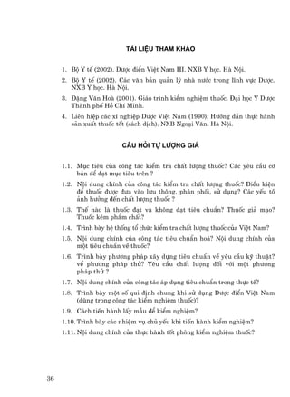 Tµi liÖu tham kh¶o


     1. Bé Y tÕ (2002). D−îc ®iÓn ViÖt Nam III. NXB Y häc. Hµ Néi.
     2. Bé Y tÕ (2002). C¸c v¨n b¶n qu¶n lý nhµ n−íc trong lÜnh vùc D−îc.
        NXB Y häc. Hµ Néi.
     3. §Æng V¨n Hoµ (2001). Gi¸o tr×nh kiÓm nghiÖm thuèc. §¹i häc Y D−îc
        Thµnh phè Hå ChÝ Minh.
     4. Liªn hiÖp c¸c xÝ nghiÖp D−îc ViÖt Nam (1990). H−íng dÉn thùc hµnh
        s¶n xuÊt thuèc tèt (s¸ch dÞch). NXB Ngo¹i V¨n. Hµ Néi.


                         C©u hái tù l−îng gi¸


     1.1. Môc tiªu cña c«ng t¸c kiÓm tra chÊt l−îng thuèc? C¸c yªu cÇu c¬
          b¶n ®Ó ®¹t môc tiªu trªn ?
     1.2. Néi dung chÝnh cña c«ng t¸c kiÓm tra chÊt l−îng thuèc? §iÒu kiÖn
          ®Ó thuèc ®−îc ®−a vµo l−u th«ng, ph©n phèi, sö dông? C¸c yÕu tè
          ¶nh h−ëng ®Õn chÊt l−îng thuèc ?
     1.3. ThÕ nµo lµ thuèc ®¹t vµ kh«ng ®¹t tiªu chuÈn? Thuèc gi¶ m¹o?
          Thuèc kÐm phÈm chÊt?
     1.4. Tr×nh bµy hÖ thèng tæ chøc kiÓm tra chÊt l−îng thuèc cña ViÖt Nam?
     1.5. Néi dung chÝnh cña c«ng t¸c tiªu chuÈn ho¸? Néi dung chÝnh cña
          mét tiªu chuÈn vÒ thuèc?
     1.6. Tr×nh bµy ph−¬ng ph¸p x©y dùng tiªu chuÈn vÒ yªu cÇu kü thuËt?
          vÓ ph−¬ng ph¸p thö? Yªu cÇu chÊt l−îng ®èi víi mét ph−¬ng
          ph¸p thö ?
     1.7. Néi dung chÝnh cña c«ng t¸c ¸p dông tiªu chuÈn trong thùc tÕ?
     1.8. Tr×nh bµy mét sè qui ®Þnh chung khi sö dông D−îc ®iÓn ViÖt Nam
          (dïng trong c«ng t¸c kiÓm nghiÖm thuèc)?
     1.9. C¸ch tiÕn hµnh lÊy mÉu ®Ó kiÓm nghiÖm?
     1.10. Tr×nh bµy c¸c nhiÖm vô chñ yÕu khi tiÕn hµnh kiÓm nghiÖm?
     1.11. Néi dung chÝnh cña thùc hµnh tèt phßng kiÓm nghiÖm thuèc?




36
 