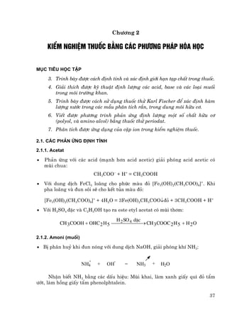 Ch−¬ng 2

     kiÓm nghiÖm thuèc b»ng c¸c ph−¬ng ph¸p hãa häc


Môc tiªu häc tËp

     3. Tr×nh bµy ®−îc c¸ch ®Þnh tÝnh vµ x¸c ®Þnh giíi h¹n t¹p chÊt trong thuèc.
     4. Gi¶i thÝch ®−îc kü thuËt ®Þnh l−îng c¸c acid, base vµ c¸c lo¹i muèi
        trong m«i tr−êng khan.
     5. Tr×nh bµy ®−îc c¸ch sö dông thuèc thö Karl Fischer ®Ó x¸c ®Þnh hµm
        l−îng n−íc trong c¸c mÉu ph©n tÝch r¾n, trong dung m«i h÷u c¬.
     6. ViÕt ®−îc ph−¬ng tr×nh ph¶n øng ®Þnh l−îng mét sè chÊt h÷u c¬
        (polyol, vµ amino alcol) b»ng thuèc thö periodat.
     7. Ph©n tÝch ®−îc øng dông cña cÆp ion trong kiÓm nghiÖm thuèc.

2.1. C¸c ph¶n øng ®Þnh tÝnh

2.1.1. Acetat

•   Ph¶n øng víi c¸c acid (m¹nh h¬n acid acetic) gi¶i phãng acid acetic cã
    mïi chua:
                            CH3COO− + H+ = CH3COOH
•   Víi dung dÞch FeCl3 lo·ng cho phøc mµu ®á [Fe3(OH)2(CH3COO)6]+. Khi
    pha lo·ng vµ ®un s«i sÏ cho kÕt tña mµu ®á:

    [Fe3(OH)2(CH3COO)6]+ + 4H2O = 3Fe(OH)2CH3COO↓®á + 3CH3COOH + H+
• Víi H2SO4 ®Æc vµ C2H5OH t¹o ra este etyl acetat cã mïi th¬m:

                                  H SO 4 dÆc
           CH 3 COOH + OHC 2 H 5 ⎯⎯2⎯ ⎯ ⎯ → CH 3 COOC 2 H 5 + H 2 O
                                          ⎯

2.1.2. Amoni (muèi)

• BÞ ph©n huû khi ®un nãng víi dung dÞch NaOH, gi¶i phãng khÝ NH3:

                        +          -
                      NH4    +   OH    =    NH3    +   H2O

      NhËn biÕt NH3 b»ng c¸c dÊu hiÖu: Mïi khai, lµm xanh giÊy qu× ®á tÈm
−ít, lµm hång giÊy tÈm phenolphtalein.

                                                                             37
 