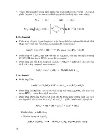 •    Thuèc thö Nessler (dung dÞch kiÒm cña muèi Kaliiodomercurat – K2[HgI4]
     ph¶n øng víi NH3 cho tña mµu ®á (l−îng nhá cho dung dÞch mµu vµng):
                          +             -
                        NH4        + OH        =     NH3   +   H2O

                                               Hg
                    [
         NH3 + 2K 2 HgI4      ]   + 3KOH = O         NH2 I ®á + 7KI + 2H2O
                                               Hg

2.1.3. Arseniat

•    Ph¶n øng víi acid hypophosphor¬ hoÆc dung dÞch hypophosphit (thuèc thö
     Bugo hay Tile): t¹o ra kÕt tña As nguyªn tè cã mµu n©u:

           4AsO 3 − + 5H 3 PO 2 + 6H +
                4                                  4As n©u + 5H3PO4 + 3H2O

•    Ph¶n øng víi AgNO3: t¹o kÕt tña n©u ®á Ag3AsO4, tña nµy kh«ng tan trong
     CH3COOH, tan trong HNO3, dung dÞch amoniac.
•    Ph¶n øng víi hçn hîp magnesi (MgCl2 + NH4OH + NH4Cl ): Cho kÕt tña
     tinh thÓ tr¾ng magnesi amonarseniat :

                        AsO43− + Mg2+ + NH4+ = MgNH4AsO4 ↓ tr¾ng

2.1.4. Arsenit

• Ph¶n øng Tile:

                  4AsO33− + 3H3PO2 + 12H+ = 4As ↓n©u + 3H3PO4 + 6H2O

•    Ph¶n øng víi AgNO3: t¹o ra kÕt tña tr¾ng h¬i vµng Ag3AsO3, tña nµy tan
     trong HNO3 , trong dung dÞch amoniac.
•    Ph¶n øng khö b»ng hydro míi sinh (do Zn trong m«i tr−êng acid t¹o ra) :
     c¸c hîp chÊt cña Arsen (c¶ AsO33− vµ AsO43− …) ®Òu thµnh AsH3 d¹ng khÝ:

                        AsO33− + 3Zn + 9H+ = AsH3↑ + 3Zn2+ + 3H2O


      Cã thÓ nhËn ra AsH3 b»ng:
      − Cho t¸c dông víi AgNO3:

            AsH3 + 6AgNO3                   3HNO3 + AsAg3.3AgNO3 (mµu vµng)


38
 