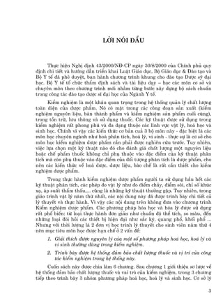 Lêi nãi ®Çu



     Thùc hiÖn NghÞ ®Þnh 43/2000/N§-CP ngµy 30/8/2000 cña ChÝnh phñ quy
®Þnh chi tiÕt vµ h−íng dÉn triÓn khai LuËt Gi¸o dôc, Bé Gi¸o dôc & §µo t¹o vµ
Bé Y tÕ ®· phª duyÖt, ban hµnh ch−¬ng tr×nh khung cho ®µo t¹o D−îc sü ®¹i
häc. Bé Y tÕ tæ chøc thÈm ®Þnh s¸ch vµ tµi liÖu d¹y – häc c¸c m«n c¬ së vµ
chuyªn m«n theo ch−¬ng tr×nh míi nh»m tõng b−íc x©y dùng bé s¸ch chuÈn
trong c«ng t¸c ®µo t¹o d−îc sÜ ®¹i häc cña Ngµnh Y tÕ.
      KiÓm nghiÖm lµ mét kh©u quan träng trong hÖ thèng qu¶n lý chÊt l−îng
toµn diÖn cña d−îc phÈm. Nã cã mÆt trong c¸c c«ng ®o¹n s¶n xuÊt (kiÓm
nghiÖm nguyªn liÖu, b¸n thµnh phÈm vµ kiÓm nghiÖm s¶n phÈm cuèi cïng),
trong tån tr÷, l−u th«ng vµ sö dông thuèc. C¸c kü thuËt ®−îc sö dông trong
kiÓm nghiÖm rÊt phong phó vµ ®a d¹ng thuéc c¸c lÜnh vùc vËt lý, ho¸ häc vµ
sinh häc. ChÝnh v× vËy c¸c kiÕn thøc c¬ b¶n cu¶ 3 bé m«n nµy - ®Æc biÖt lµ c¸c
m«n häc chuyªn ngµnh nh− ho¸ ph©n tÝch, ho¸ lý, vi sinh - thùc sù lµ c¬ së cho
m«n häc kiÓm nghiÖm d−îc phÈm cÇn ph¶i ®−îc nghiªn cøu tr−íc. Tuy nhiªn,
viÖc lùa chän mét kü thuËt nµo ®ã cho ®¸nh gi¸ chÊt l−îng mét nguyªn liÖu
hoÆc chÕ phÈm thuèc kh«ng chØ phô thuéc vµo ®Æc ®iÓm cña kü thuËt ph©n
tÝch mµ cßn phô thuéc vµo ®Æc ®iÓm cña ®èi t−îng ph©n tÝch lµ d−îc phÈm, cho
nªn c¸c kiÕn thøc vÒ ho¸ d−îc, d−îc liÖu, bµo chÕ lµ rÊt cÇn thiÕt cho kiÓm
nghiÖm d−îc phÈm.
     Trong thùc hµnh kiÓm nghiÖm d−îc phÈm ng−êi ta sö dông hÇu hÕt c¸c
kü thuËt ph©n tÝch, c¸c phÐp ®o vËt lý nh− ®o ®iÓm ch¶y, ®iÓm s«i, chØ sè khóc
x¹, ¸p suÊt thÈm thÊu,... còng lµ nh÷ng kü thuËt th−êng gÆp. Tuy nhiªn, trong
gi¸o tr×nh vËt lý n¨m thø nhÊt, c¸c néi dung nµy ®· ®−îc tr×nh bµy chi tiÕt c¶
lý thuyÕt vµ thùc hµnh. V× vËy c¸c néi dung trªn kh«ng ®−a vµo ch−¬ng tr×nh
KiÓm nghiÖm d−îc phÈm. C¸c ph−¬ng ph¸p hãa häc vµ hãa lý ®−îc sö dông
rÊt phæ biÕn: tõ lo¹i thùc hµnh ®¬n gi¶n nh− chuÈn ®é thÓ tÝch, so mµu, ®Õn
nh÷ng lo¹i ®ßi hái c¸c thiÕt bÞ hiÖn ®¹i nh− s¾c ký, quang phæ, khèi phæ ...
Nh−ng víi thêi l−îng lµ 2 ®¬n vÞ häc tr×nh lý thuyÕt cho sinh viªn n¨m thø 4
nªn môc tiªu m«n häc ®−îc h¹n chÕ ë 2 vÊn ®Ò:
     1. Gi¶i thÝch ®−îc nguyªn lý cña mét sè ph−¬ng ph¸p ho¸ häc, ho¸ lý vµ
        vi sinh th−êng dïng trong kiÓm nghiÖm.
     2. Tr×nh bµy ®−îc hÖ thèng ®¶m b¶o chÊt l−îng thuèc vµ vÞ trÝ cña c«ng
        t¸c kiÓm nghiÖm trong hÖ thèng nµy.
      Cuèn s¸ch nµy ®−îc chia lµm 6 ch−¬ng. Sau ch−¬ng 1 giíi thiÖu s¬ l−îc vÒ
hÖ thèng ®¶m b¶o chÊt l−îng thuèc vµ vai trß cña kiÓm nghiÖm, trong 3 ch−¬ng
tiÕp theo tr×nh bµy 3 nhãm ph−¬ng ph¸p ho¸ häc, ho¸ lý vµ sinh häc. C¬ së lý

                                                                            3
 