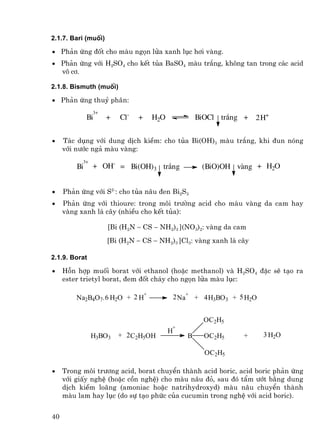 2.1.7. Bari (muèi)

• Ph¶n øng ®èt cho mµu ngän löa xanh lôc h¬i vµng.
• Ph¶n øng víi H2SO4 cho kÕt tña BaSO4 mµu tr¾ng, kh«ng tan trong c¸c acid
  v« c¬.

2.1.8. Bismuth (muèi)

• Ph¶n øng thuû ph©n:
                3+
              Bi     +   Cl-   +   H2O               BiOCl tr¾ng + 2 H+


•    T¸c dông víi dung dÞch kiÒm: cho tña Bi(OH)3 mµu tr¾ng, khi ®un nãng
     víi n−íc ng¶ mµu vµng:
           3+
         Bi     + OH- = Bi(OH)3 tr¾ng                 (BiO)OH vµng + H2O


•    Ph¶n øng víi S2-: cho tña n©u ®en Bi2S3
•    Ph¶n øng víi thioure: trong m«i tr−êng acid cho mµu vµng da cam hay
     vµng xanh l¸ c©y (nhiÒu cho kÕt tña):

                     [Bi (H2N − CS − NH2)3 ](NO3)2: vµng da cam
                     [Bi (H2N − CS − NH2)3 ]Cl3: vµng xanh l¸ c©y

2.1.9. Borat

•    Hçn hîp muèi borat víi ethanol (hoÆc methanol) vµ H2SO4 ®Æc sÏ t¹o ra
     ester trietyl borat, ®em ®èt ch¸y cho ngän löa mµu lôc:

                             +
         Na2B4O7. 6 H2O + 2 H                2 Na+ + 4 H3BO3 + 5 H2O


                                                       OC2H5
                                         +
                                         H
                H3BO3    + 2 C2H5OH              B     OC2H5    +      3 H2O

                                                       OC2H5

•    Trong m«i tr−¬ng acid, borat chuyÓn thµnh acid boric, acid boric ph¶n øng
     víi giÊy nghÖ (hoÆc cån nghÖ) cho mµu n©u ®á, sau ®ã tÈm −ít b»ng dung
     dÞch kiÒm lo·ng (amoniac hoÆc natrihydroxyd) mµu n©u chuyÓn thµnh
     mµu lam hay lôc (do sù t¹o phøc cña cucumin trong nghÖ víi acid boric).


40
 