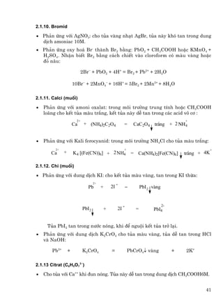 2.1.10. Bromid

• Ph¶n øng víi AgNO3: cho tña vµng nh¹t AgBr, tña nµy khã tan trong dung
  dÞch amoniac 10M.
• Ph¶n øng oxy ho¸ Br- thµnh Br2 b»ng: PbO2 + CH3COOH hoÆc KMnO4 +
  H2SO4. NhËn biÕt Br2 b»ng c¸ch chiÕt vµo cloroform cã mµu vµng hoÆc
  ®á n©u:

                             2Br− + PbO2 + 4H+ = Br2 + Pb2+ + 2H2O

                       10Br− + 2MnO4− + 16H+ = 5Br2 + 2Mn2+ + 8H2O

2.1.11. Calci (muèi)

•   Ph¶n øng víi amoni oxalat: trong m«i tr−êng trung tÝnh hoÆc CH3COOH
    lo·ng cho kÕt tña mµu tr¾ng, kÕt tña nµy dÔ tan trong c¸c acid v« c¬ :
                        2+                                                                      +
                       Ca     + (NH4)2C2O4                  =        CaC2O4      tr¾ng + 2 NH4


•   Ph¶n øng víi Kali ferocyanid: trong m«i tr−êng NH4Cl cho tña mµu tr¾ng:
         2+                                                 +                                                +
       Ca      +       K4 [(Fe(CN))6] + 2 NH4                       = Ca(NH4)2[Fe(CN)6]         tr¾ng + 4K

2.1.12. Ch× (muèi)

• Ph¶n øng víi dung dÞch KI: cho kÕt tña mµu vµng, tan trong KI thõa:
                                     2+                -
                                Pb        +       2I            =         PbI 2 vµng


                                                            -                          2-
                             PbI 2            +        2I             =         PbI4


     Tña PbI2 tan trong n−íc nãng, khi ®Ó nguéi kÕt tña trë l¹i.
•   Ph¶n øng víi dung dÞch K2CrO4 cho tña mµu vµng, tña dÔ tan trong HCl
    vµ NaOH:

        Pb2+       +         K2CrO4               =             PbCrO4↓ vµng                +   2K+

2.1.13 Citrat (C6H5O73−)

•   Cho tña víi Ca++ khi ®un nãng. Tña nµy dÔ tan trong dung dÞch CH3COOH6M.


                                                                                                        41
 