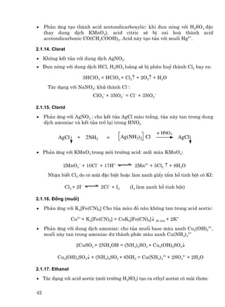 •    Ph¶n øng t¹o thµnh acid acetondicarboxylic: khi ®un nãng víi H2SO4 ®Æc
     (hay dung dÞch KMnO4), acid citric sÏ bÞ oxi ho¸ thµnh acid
     acetondicarbonic CO(CH2COOH)2. Acid nµy t¹o tña víi muèi Hg2+.

2.1.14. Clorat

• Kh«ng kÕt tña víi dung dÞch AgNO3.
• §un nãng víi dung dÞch HCl, H2SO4 lo·ng sÏ bÞ ph©n huû thµnh Cl2 bay ra:

                       3HClO3 = HClO4 + Cl2↑ + 2O2↑ + H2O
      T¸c dông víi NaNO2: khö thµnh Cl−:
                           ClO3− + 3NO2− = Cl− + 3NO3−

2.1.15. Clorid

•    Ph¶n øng víi AgNO3 : cho kÕt tña AgCl mµu tr¾ng, tña nµy tan trong dung
     dÞch amoniac vµ kÕt tña trë l¹i trong HNO3

                                                          + HNO3
           AgCl     + 2NH3       =         Ag(NH3)2 Cl             AgCl

• Ph¶n øng víi KMnO4 trong m«i tr−êng acid: mÊt mµu KMnO4:

             2MnO4− + 10Cl− + 17H+              2Mn2+ + 5Cl2 ↑ + 8H2O
      NhËn biÕt Cl2 do cã mïi ®Æc biÖt hoÆc lµm xanh giÊy tÈm hå tinh bét cã KI:

             Cl2 + 2I−         2Cl− + I2      (I2 lµm xanh hå tinh bét)

2.1.16. §ång (muèi)

•    Ph¶n øng víi K4[Fe(CN)6] Cho tña mµu ®á n©u kh«ng tan trong acid acetic:

                  Cu2+ + K4[Fe(CN)6] = CuK2[Fe(CN)6]↓ ®á n©u + 2K+
•    Ph¶n øng víi dung dÞch amoniac: cho tña muèi base mµu xanh Cu2(OH)22+,
     muèi nµy tan trong amoniac d− thµnh phøc mµu xanh Cu(NH3)42+

                    2CuSO4 + 2NH4OH = (NH4)2SO4 + Cu2(OH)2SO4↓

          Cu2(OH)2SO4↓ + (NH4)2SO4 + 6NH3 = Cu(NH3)42+ + 2SO42− + 2H2O

2.1.17. Ethanol

• T¸c dông víi acid acetic (m«i tr−êng H2SO4) t¹o ra ethyl acetat cã mïi th¬m:


42
 