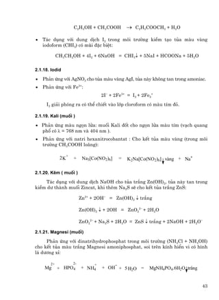 C2H5OH + CH3COOH           → C2H5COOCH3 + H2O

•   T¸c dông víi dung dÞch I2 trong m«i tr−êng kiÒm t¹o tña mµu vµng
    iodoform (CHI3) cã mïi ®Æc biÖt:

            CH3CH2OH + 4I2 + 6NaOH = CHI3↓ + 5NaI + HCOONa + 5H2O

2.1.18. Iodid

•   Ph¶n øng víi AgNO3 cho tña mµu vµng AgI, tña nµy kh«ng tan trong amoniac.
•   Ph¶n øng víi Fe3+:
                                   2I− + 2Fe3+ = I2 + 2Fe2+
     I2 gi¶i phãng ra cã thÓ chiÕt vµo líp cloroform cã mµu tÝm ®á.

2.1.19. Kali (muèi )

• Ph¶n øng mµu ngän löa: muèi Kali ®èt cho ngän löa mµu tÝm (v¹ch quang
  phæ cã λ = 768 nm vµ 404 nm ).
•   Ph¶n øng víi natri hexanitrocobantat : Cho kÕt tña mµu vµng (trong m«i
    tr−êng CH3COOH lo·ng):

             2 K+   +     Na3[Co(NO2)6]    =   K2Na[Co(NO2)6] vµng + Na+

2.1.20. KÏm ( muèi )

    T¸c dông víi dung dÞch NaOH cho tña tr¾ng Zn(OH)2, tña nµy tan trong
kiÒm d− thµnh muèi Zincat, khi thªm Na2S sÏ cho kÕt tña tr¾ng ZnS:

                         Zn2+ + 2OH− = Zn(OH)2 ↓ tr¾ng

                         Zn(OH)2 ↓ + 2OH = ZnO22− + 2H2O

                         ZnO22− + Na2S + 2H2O = ZnS ↓ tr¾ng + 2NaOH + 2H2O−

2.1.21. Magnesi (muèi)

     Ph¶n øng víi dinatrihydrophosphat trong m«i tr−êng (NH4Cl + NH4OH)
cho kÕt tña mµu tr¾ng Magnesi amoniphosphat, soi trªn kÝnh hiÓn vi cã h×nh
l¸ d−¬ng xØ:

       2+           2-         +       -
    Mg      + HPO4       + NH4     + OH + 5 H2O =        MgNH4PO4.6H2O tr¾ng


                                                                               43
 