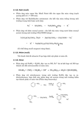 2.1.22. Natri (muèi)

•    Ph¶n øng mµu ngän löa: Muèi Natri ®èt cho ngän löa mµu vµng (v¹ch
     quang phæ cã λ = 589 nm).
•    Ph¶n øng víi Kalidihydro antimonat: cho kÕt tña mµu tr¾ng (trong m«i
     tr−êng trung tÝnh hoÆc acid nhÑ).

                       +                                                              +
                  Na       +    KH2SbO4          =     NaH2SbO4 tr¾ng      +     K

•    Ph¶n øng víi kÏm uranyl acetat : cho kÕt tña mµu vµng natri kÏm uranyl
     acetat (trong m«i tr−êng CH3COOH lo·ng) :

                                                                                          +
         3 (UO2)(CH3COO)2. 2 H2O               + Zn(CH3COO)2 + CH3COOH + Na

                        +
                 =     H + NaZn(UO2)3(CH3COO)9.6 H2O vµng

      (Cã thÓ dïng muèi magnesi còng ®−îc).

2.1.23. Nh«m (muèi)

      Víi thuèc thö ®á alizarin S t¹o hîp chÊt néi phøc cã mµu ®á.

2.1.24. Nitrat

•    Ph¶n øng víi FeSO4 + H2SO4 ®Æc: t¹o ra NO, Fe2+ d− sÏ kÕt hîp víi NO t¹o
     thµnh s¾t (II) nitrososulfat cã mµu n©u:

       8 FeSO4 + 2 NO-3 + 3 H2SO4 + 2 H+ = 3 Fe2(SO4)3 + 4 H2O + 2[FeNO]SO4

•    Ph¶n øng víi nitrobenzen: trong m«i tr−êng H2SO4 ®Æc t¹o ra m-
     dinitrobenzen, hîp chÊt nµy ph¶n øng víi aceton trong m«i tr−êng kiÒm
     t¹o thµnh phøc cã mµu tÝm (Ph¶n øng Janovsky):

                                     NO2               H2SO4 ®             NO2
                                           +    NO3-

                                                                     NO2


                                                                 H     CH2COCH3
                               NO2                      NaOH             NO2
                                     +     CH3COCH3
                                                                                  +
                                                                                 Na
                       NO2                                           NO2



44
 