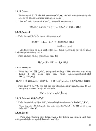 2.1.25. Oxalat

•     Ph¶n øng víi CaCl2 cho kÕt tña tr¾ng CaC2O4, tña nµy kh«ng tan trong c¸c
      acid v« c¬, kh«ng tan trong acid acetic lo·ng.
•     Lµm mÊt mµu dung dÞch KMnO4 trong m«i tr−êng acid :

                   2MnO4 − + 5C2O4 2− + 8H+ = 2Mn2+ + 10CO2 + 4H2O

2.1.26. Peroxyd

• Ph¶n øng víi K2Cr2O7 trong m«i tr−êng acid:

                    Cr2O72− + 4H2O2 + 2H+ = 2H2Cr2O6 + 3H2O
                                               (acid pecromic)
     Acid pecromic cã mµu xanh ®−îc chiÕt b»ng ether (acid nµy dÔ bÞ ph©n
huû trong m«i tr−êng n−íc).
• Ph¶n øng víi KI gi¶i phãng I2 cã mµu ®á:


                          H2O2 + 2I− + 2H+ =    I2 + 2H2O

2.1.27. Phosphat

•     Ph¶n øng víi (NH4)2MoO4 trong m«i tr−êng HNO3: cho tña mµu vµng
      (l−îng Ýt cho dung dÞch mµu vµng) amoniphosphomolipdat
      (NH4)3[PMo12O40]:

    H3PO4 + 12(NH4)2MoO4 + 21HNO3       [NH4]3P[Mo12O40] + 21NH4NO3 + 12H2O

• Ph¶n øng víi AgNO3: cho kÕt tña b¹c phosphat mµu vµng, tña nµy dÔ tan
  trong acid v« c¬ vµ dung dÞch amoniac:

                           PO 3 + + 3Ag+ = AgPO4 vµng
                              4


2.1.28. Salicylat (C6H4OHCOO−)
•
     Ph¶n øng víi dung dÞch FeCl3 lo·ng cho phøc mµu ®á tÝm Fe(OH)2C7H5O3
•     Ph¶n øng víi HCl lo·ng cho tña acid salicylic C6H4OHCOOH (cã ®é nung
      ch¶y 156oC - 161oC).

2.1.29. S¾t (II)

     Ph¶n øng víi dung dÞch kalifericyanid t¹o thµnh tña cã mµu xanh lam
(nång ®é nhá cho dung dÞch keo mµu xanh l¬).

                                                                           45
 