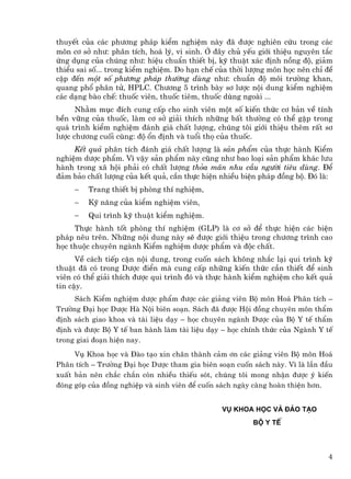 thuyÕt cña c¸c ph−¬ng ph¸p kiÓm nghiÖm nµy ®· ®−îc nghiªn cøu trong c¸c
m«n c¬ së nh−: ph©n tÝch, ho¸ lý, vi sinh. ë ®©y chñ yÕu giíi thiÖu nguyªn t¾c
øng dông cña chóng nh−: hiÖu chuÈn thiÕt bÞ, kü thuËt x¸c ®Þnh nång ®é, gi¶m
thiÓu sai sè... trong kiÓm nghiÖm. Do h¹n chÕ cña thêi l−îng m«n häc nªn chØ ®Ò
cËp ®Õn mét sè ph−¬ng ph¸p th−êng dïng nh−: chuÈn ®é m«i tr−êng khan,
quang phæ ph©n tö, HPLC. Ch−¬ng 5 tr×nh bµy s¬ l−îc néi dung kiÓm nghiÖm
c¸c d¹ng bµo chÕ: thuèc viªn, thuèc tiªm, thuèc dïng ngoµi ...
      Nh»m môc ®Ých cung cÊp cho sinh viªn mét sè kiÕn thøc c¬ b¶n vÒ tÝnh
bÒn v÷ng cña thuèc, lµm c¬ së gi¶i thÝch nh÷ng bÊt th−êng cã thÓ gÆp trong
qu¸ tr×nh kiÓm nghiÖm ®¸nh gi¸ chÊt l−îng, chóng t«i giíi thiÖu thªm rÊt s¬
l−îc ch−¬ng cuèi cïng: ®é æn ®Þnh vµ tuæi thä cña thuèc.
     KÕt qu¶ ph©n tÝch ®¸nh gi¸ chÊt l−îng lµ s¶n phÈm cña thùc hµnh KiÓm
nghiÖm d−îc phÈm. V× vËy s¶n phÈm nµy còng nh− bao lo¹i s¶n phÈm kh¸c l−u
hµnh trong x· héi ph¶i cã chÊt l−îng tháa m·n nhu cÇu ng−êi tiªu dïng. §Ó
®¶m b¶o chÊt l−îng cña kÕt qu¶, cÇn thùc hiÖn nhiÒu biÖn ph¸p ®ång bé. §ã lµ:
     −   Trang thiÕt bÞ phßng thÝ nghiÖm,
     −   Kü n¨ng cña kiÓm nghiÖm viªn,
     −   Qui tr×nh kü thuËt kiÓm nghiÖm.
     Thùc hµnh tèt phßng thÝ nghiÖm (GLP) lµ c¬ së ®Ó thùc hiÖn c¸c biÖn
ph¸p nªu trªn. Nh÷ng néi dung nµy sÏ ®−îc giíi thiÖu trong ch−¬ng tr×nh cao
häc thuéc chuyªn ngµnh KiÓm nghiÖm d−îc phÈm vµ ®éc chÊt.
      VÒ c¸ch tiÕp cËn néi dung, trong cuèn s¸ch kh«ng nh¾c l¹i qui tr×nh kü
thuËt ®· cã trong D−îc ®iÓn mµ cung cÊp nh÷ng kiÕn thøc cÇn thiÕt ®Ó sinh
viªn cã thÓ gi¶i thÝch ®−îc qui tr×nh ®ã vµ thùc hµnh kiÓm nghiÖm cho kÕt qu¶
tin cËy.
     S¸ch KiÓm nghiÖm d−îc phÈm ®−îc c¸c gi¶ng viªn Bé m«n Ho¸ Ph©n tÝch –
Tr−êng §¹i häc D−îc Hµ Néi biªn so¹n. S¸ch ®· ®−îc Héi ®ång chuyªn m«n thÈm
®Þnh s¸ch giao khoa vµ tµi liÖu d¹y – häc chuyªn ngµnh D−îc cña Bé Y tÕ thÈm
®Þnh vµ ®−îc Bé Y tÕ ban hµnh lµm tµi liÖu d¹y – häc chÝnh thøc cña Ngµnh Y tÕ
trong giai ®o¹n hiÖn nay.
     Vô Khoa häc vµ §µo t¹o xin ch©n thµnh c¶m ¬n c¸c gi¶ng viªn Bé m«n Ho¸
Ph©n tÝch – Tr−êng §¹i häc D−îc tham gia biªn so¹n cuèn s¸ch nµy. V× lµ lÇn ®Çu
xuÊt b¶n nªn ch¾c ch¾n cßn nhiÒu thiÕu sãt, chóng t«i mong nhËn ®−îc ý kiÕn
®ãng gãp cña ®ång nghiÖp vµ sinh viªn ®Ó cuèn s¸ch ngµy cµng hoµn thiÖn h¬n.


                                               Vô khoa häc vµ §µo t¹o
                                                        Bé Y tÕ




                                                                             4
 