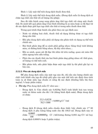 B×nh 1: LÊy mét thÓ tÝch dung dÞch thuèc ®em thö.
     B×nh 2: LÊy mét thÓ tÝch dung dÞch mÉu. (Dung dÞch mÉu lµ dung dÞch cã
chøa t¹p chÊt cÇn thö víi sè l−îng cho phÐp).
     Sau ®ã tiÕn hµnh song song ph¶n øng thö t¹p chÊt víi cïng mét thuèc
thö. So s¸nh kÕt qu¶ ph¶n øng ë hai b×nh (th−êng lµ so mµu hoÆc so ®é ®ôc) tõ
®ã x¸c ®Þnh ®−îc giíi h¹n t¹p chÊt cÇn thö cã trong mÉu thuèc ®em thö.
       Trong qu¸ tr×nh thùc hµnh cÇn ph¶i theo c¸c qui ®Þnh sau:
   −    N−íc vµ nh÷ng ho¸ chÊt, thuèc thö sö dông kh«ng ®−îc cã t¹p chÊt
        ®ang cÇn thö.
   −    Khi pha dung dÞch mÉu ph¶i sö dông c©n ph©n tÝch vµ dông cô thÓ tÝch
        chÝnh x¸c.
   −    Hai b×nh ph¶n øng ®Ó so s¸nh ph¶i gièng nhau: b»ng thuû tinh kh«ng
        mµu, cã ®−êng kÝnh b»ng nhau, ®é dµy nh− nhau…
   −    Khi so s¸nh, quan s¸t ®é ®ôc th× nh×n tõ trªn xuèng, quan s¸t mµu th×
        nh×n ngang trªn nÒn tr¾ng.
   −    Ph¶i cho c¸c thuèc thö vµo hai b×nh ph¶n øng gièng nhau vÒ: thêi gian,
        sè l−îng vµ thÓ tÝch cuèi.
   −    Khi ph©n tÝch, nÕu ph¸t hiÖn ®−îc mét t¹p chÊt l¹ th× ph¶i ghi l¹i vµ
        b¸o c¸o.

2.2.2.2. Pha c¸c dung dÞch mÉu
     §Ó pha dung dÞch mÉu cña mét t¹p nµo ®ã, chØ cÇn c©n l−îng chÝnh x¸c
chÊt tinh khiÕt cña t¹p ®ã (chÊt gèc) pha vµo mét thÓ tÝch x¸c ®Þnh theo tÝnh
to¸n ta sÏ ®−îc mÉu t¹p chuÈn cã nång ®é x¸c ®Þnh (th−êng biÓu thÞ theo
mg/ml; % hoÆc phÇn triÖu).
• ThÝ dô: Pha dung dÞch mÉu Cl- nh− sau :
   −    Dung dÞch A: C©n chÝnh x¸c 0,8238g NaCl tinh khiÕt hoµ tan trong
        n−íc vµ thªm n−íc cho ®ñ 1 lÝt (dïng b×nh ®Þnh møc). §−îc dung dÞch
        cã chøa:

                         35,5 × 0,8238
                                       = 0,0005 g Cl − /1ml
                          58,5 × 1000

   −    Dung dÞch B (dung dÞch mÉu chuÈn ®em thö): LÊy chÝnh x¸c 1ml 00
        dung dÞch A pha lo·ng b»ng n−íc cho ®ñ 100,0 ml. Dung dÞch nµy cã
               0,0005
        chøa          = 0,000005g Cl − / ml (t−¬ng ®−¬ng 0,005 mg Cl−/ ml hay
                100
        dung dÞch 0,0005% hoÆc 5 phÇn triÖu).



                                                                           49
 