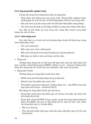 2.3.4. øng dông kiÓm nghiÖm thuèc
         ChuÈn ®é trong m«i tr−êng khan ®−îc ¸p dông khi:
     −    ChÊt ph©n tÝch kh«ng hoµ tan trong n−íc. Trong kiÓm nghiÖm thuèc,
          th−êng gÆp c¸c acid vµ base cã khèi l−îng ph©n tö lín Ýt tan trong n−íc.
     −    Søc acid, base qu¸ yÕu trong n−íc nªn khã ph¸t hiÖn ®iÓm t−¬ng ®−¬ng.
     −    C¸c acid, base ®a chøc cã c¸c h»ng sè ®iÖn ly trong n−íc Ýt kh¸c biÖt nhau.
     Sau ®©y sÏ giíi thiÖu c¸c lo¹i dung m«i, dung dÞch chuÈn trong ®Þnh
l−îng c¸c acid vµ base.

2.3.4.1. §Þnh l−îng acid

     C¸c chÊt h÷u c¬ cã tÝnh acid yÕu th−êng ®−îc chuÈn ®é b»ng base trong
m«i tr−êng khan nh−:
     −    C¸c acid carboxylic,
     −    DÉn xuÊt enol, imid, sulfonamid,
     −    DÉn xuÊt thÕ phenol nh− polyclorophenol, polynitrophenol.
     −    Hçn hîp c¸c chÊt cã tÝnh acid hoÆc acid ®a chøc .
• Dung m«i
     Th−êng chän dung m«i cã tÝnh base ®Ó t¨ng tÝnh acid cña chÊt ph©n tÝch
nh−: pyridin, dimetylformamid (DMFA). Ngoµi ra tert - butanol th−êng ®−îc
dïng lµm dung m«i cho chuÈn ®é acid carboxylic, dÉn xuÊt cña phenol.
• Dung dÞch chuÈn
         Th−êng dïng c¸c dung dÞch chuÈn base nh−:

     −    KOH trong alcol (th−êng dïng trong methanol),
     −    Metylat kim lo¹i kiÒm nh− natri, kali,
     −    Tetraalkyl amonium hydroxyd: th−êng dïng tert - Bu4NOH trong hçn
          hîp dung m«i benzen - methanol (95:5).
         Khi dïng c¸c dung dÞch chuÈn nµy cÇn l−u ý:
     −    Dung dÞch chuÈn kim lo¹i kiÒm g©y sai sè base cho ®iÖn cùc thuû tinh
          khi chuÈn ®é ®o thÕ.
     −    Dung dÞch chuÈn R4NOH lµ base m¹nh, m¹nh h¬n dung dÞch hydroxyd
          kiÒm nh− KOH, cho nªn cã thÓ chuÈn ®é c¸c acid rÊt yÕu. Tuy nhiªn
          c¸c dung dÞch nµy cã 2 nh−îc ®iÓm:
         + §éc do cã benzen
         + Pha chÕ mÊt nhiÒu thêi gian, khã b¶o qu¶n (dÔ ph¶n øng víi CO2 cña
           kh«ng khÝ).

54
 