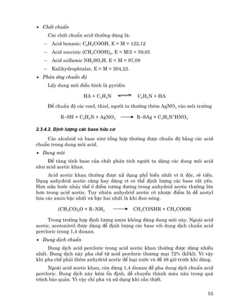 • ChÊt chuÈn
       C¸c chÊt chuÈn acid th−êng dïng lµ:
   −    Acid benzoic: C6H5COOH, E = M = 122,12
   −    Acid succinic (CH2COOH)2, E = M/2 = 59,05
   −    Acid sulfamic NH2SO3H, E = M = 97,09
   −    Kalihydrophtalat, E = M = 204,22.
• Ph¶n øng chuÈn ®é
       LÊy dung m«i ®iÓn h×nh lµ pyridin

                      HA + C5H5N              C5H5N + HA

       §Ó chuÈn ®é c¸c enol, thiol, ng−êi ta th−êng thªm AgNO3 vµo m«i tr−êng

            R−SH + C5H5N + AgNO3              R−SAg + C5H5N+HNO3-

2.3.4.2. §Þnh l−îng c¸c base h÷u c¬

    C¸c alcaloid vµ base nit¬ tæng hîp th−êng ®−îc chuÈn ®é b»ng c¸c acid
chuÈn trong dung m«i acid.
• Dung m«i
     §Ó t¨ng tÝnh base cña chÊt ph©n tÝch ng−êi ta dïng c¸c dung m«i acid
nh− acid acetic khan.
     Acid acetic khan th−êng ®−îc xö dông phæ biÕn nhÊt v× Ýt ®éc, rÎ tiÒn.
D¹ng anhydrid acetic còng hay dïng v× cã thÓ ®Þnh l−îng c¸c base rÊt yÕu.
H¬n n÷a b−íc nh¶y thÕ ë ®iÓm t−¬ng ®−¬ng trong anhydrid acetic th−êng lín
h¬n trong acid acetic. Tuy nhiªn anhydrid acetic cã nh−îc ®iÓm lµ dÔ acetyl
hãa c¸c amin bËc nhÊt vµ bËc hai nhÊt lµ khi ®un nãng.

           (CH3CO)2O + R−NH2                 CH3CONHR + CH3COOH

     Trong tr−êng hîp ®Þnh l−îng amin kh«ng dïng dung m«i nµy. Ngoµi acid
acetic, acetonitril ®−îc dïng ®Ó ®Þnh l−îng c¸c base víi dung dÞch chuÈn acid
percloric trong 1,4 dioxan.
• Dung dÞch chuÈn
     Dung dÞch acid percloric trong acid acetic khan th−êng ®−îc dïng nhiÒu
nhÊt. Dung dÞch nµy pha chÕ tõ acid percloric th−¬ng m¹i 72% (kl/kl). V× vËy
khi pha chÕ ph¶i thªm anhydrid acetic ®Ó lo¹i n−íc vµ ®Ó 48 giê tr−íc khi dïng.
     Ngoµi acid acetic khan, cßn dïng 1,4 dioxan ®Ó pha dung dÞch chuÈn acid
percloric. Dung dÞch nµy kÐm æn ®Þnh, dÔ chuyÓn thµnh mµu n©u trong qu¸
tr×nh b¶o qu¶n. V× vËy chØ pha vµ sö dông khi cÇn thiÕt.

                                                                            55
 