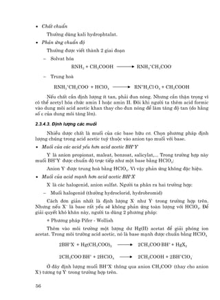 • ChÊt chuÈn
         Th−êng dïng kali hydrophtalat.
• Ph¶n øng chuÈn ®é
         Th−êng ®−îc viÕt thµnh 2 giai ®o¹n
     −    Solvat hãa
                    RNH2 + CH3COOH                RNH3+CH3COO-

     −    Trung hoµ

            RNH3+CH3COO- + HClO4                 RN+H3Cl-O4 + CH3COOH

      NÕu chÊt cÇn ®Þnh l−îng Ýt tan, ph¶i ®un nãng. Nh−ng cÇn thËn träng v×
cã thÓ acetyl hãa chøc amin I hoÆc amin II. §«i khi ng−êi ta thªm acid formic
vµo dung m«i acid acetic khan thay cho ®un nãng ®Ó lµm t¨ng ®é tan (do h»ng
sè ε cña dung m«i t¨ng lªn).

2.3.4.3. §Þnh l−îng c¸c muèi

     NhiÒu d−îc chÊt lµ muèi cña c¸c base h÷u c¬. Chän ph−¬ng ph¸p ®Þnh
l−îng chóng trong acid acetic tuú thuéc vµo anion t¹o muèi víi base.
• Muèi cña c¸c acid yÕu h¬n acid acetic BH+Y-
    Y- lµ anion propionat, maleat, benzoat, salicylat,... Trong tr−êng hîp nµy
muèi BH+Y- ®−îc chuÈn ®é trùc tiÕp nh− mét base b»ng HClO4:
         Anion Y- ®−îc trung hoµ b»ng HClO4. V× vËy ph¶n øng kh«ng ®Æc hiÖu.
• Muèi cña acid m¹nh h¬n acid acetic BH+X-
         X- lµ c¸c halogenid, anion sulfat. Ng−êi ta ph©n ra hai tr−êng hîp:
     −    Muèi halogenid (th−êng hydroclorid, hydrobromid)
      C¸ch ®¬n gi¶n nhÊt lµ ®Þnh l−îng X- nh− Y- trong tr−êng hîp trªn.
Nh−ng nÕu X− lµ base rÊt yÕu sÏ kh«ng ph¶n øng toµn l−îng víi HClO4. §Ó
gi¶i quyÕt khã kh¨n nµy, ng−êi ta dïng 2 ph−¬ng ph¸p:
         + Ph−¬ng ph¸p Pifer - Wollish
     Thªm vµo m«i tr−êng mét l−îng d− Hg(II) acetat ®Ó gi¶i phãng ion
acetat. Trong m«i tr−êng acid acetic, nã lµ base m¹nh ®−îc chuÈn b»ng HClO4

              2BH+X- + Hg(CH3COO)2                2CH3COO-BH+ + HgX2

              2CH3COO-BH+ + 2HClO4                2CH3COOH + 2BH+ClO4-

      ë ®©y ®Þnh l−îng muèi BH+X- th«ng qua anion CH3COO- (thay cho anion
X-) t−¬ng tù Y- trong tr−êng hîp trªn.

56
 