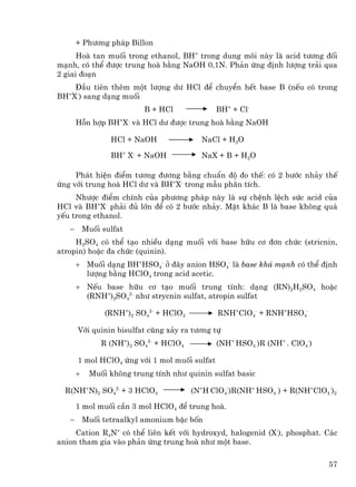 + Ph−¬ng ph¸p Billon
      Hoµ tan muèi trong ethanol, BH+ trong dung m«i nµy lµ acid t−¬ng ®èi
m¹nh, cã thÓ ®−îc trung hoµ b»ng NaOH 0,1N. Ph¶n øng ®Þnh l−îng tr¶i qua
2 giai ®o¹n
    §Çu tiªn thªm mét l−îng d− HCl ®Ó chuyÓn hÕt base B (nÕu cã trong
BH X-) sang d¹ng muèi
   +


                           B + HCl             BH+ + Cl-
       Hçn hîp BH+X- vµ HCl d− ®−îc trung hoµ b»ng NaOH

                  HCl + NaOH               NaCl + H2O

                  BH+ X- + NaOH            NaX + B + H2O

     Ph¸t hiÖn ®iÓm t−¬ng ®−¬ng b»ng chuÈn ®é ®o thÕ: cã 2 b−íc nh¶y thÕ
øng víi trung hoµ HCl d− vµ BH+X- trong mÉu ph©n tÝch.
     Nh−îc ®iÓm chÝnh cña ph−¬ng ph¸p nµy lµ sù chÖnh lÖch søc acid cña
HCl vµ BH+X- ph¶i ®ñ lín ®Ó cã 2 b−íc nh¶y. MÆt kh¸c B lµ base kh«ng qu¸
yÕu trong ethanol.
   −       Muèi sulfat
     H2SO4 cã thÓ t¹o nhiÒu d¹ng muèi víi base h÷u c¬ ®¬n chøc (stricnin,
atropin) hoÆc ®a chøc (quinin).
       + Muèi d¹ng BH+HSO4- ë ®©y anion HSO4- lµ base kh¸ m¹nh cã thÓ ®Þnh
         l−îng b»ng HClO4 trong acid acetic.
       + NÕu base h÷u c¬ t¹o muèi trung tÝnh: d¹ng (RN)2H2SO4 hoÆc
         (RNH+)2SO42- nh− strycnin sulfat, atropin sulfat

                 (RNH+)2 SO42- + HClO4         RNH+ClO4- + RNH+HSO4-

       Víi quinin bisulfat còng x¶y ra t−¬ng tù
                R (NH+)2 SO42- + HClO4         (NH+ HSO4-)R (NH+ . ClO4-)

       1 mol HClO4 øng víi 1 mol muèi sulfat
       +    Muèi kh«ng trung tÝnh nh− quinin sulfat basic

  R(NH+N)2 SO42- + 3 HClO4               (N+H ClO4-)R(NH+ HSO4 ) + R(NH+ClO4-)2

       1 mol muèi cÇn 3 mol HClO4 ®Ó trung hoµ.
   −       Muèi tetraalkyl amonium bËc bèn
     Cation R4N+ cã thÓ liªn kÕt víi hydroxyd, halogenid (X-), phosphat. C¸c
anion tham gia vµo ph¶n øng trung hoµ nh− mét base.

                                                                            57
 