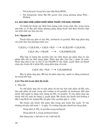 +   Víi hydroxyd: trung hoµ trùc tiÕp b»ng HClO4
      + Víi halogenid: thªm Hg (II) acetat nh− trong ph−¬ng ph¸p Pifer -
        Wollish.

2.4. X¸c ®Þnh hµm l−îng n−íc b»ng thuèc thö karl fischer

     Cã nhiÒu kü thuËt x¸c ®Þnh hµm l−îng n−íc trong chÊt r¾n, trong dung
m«i h÷u c¬. ë ®©y giíi thiÖu ph−¬ng ph¸p dïng thuèc thö Karl Fischer dùa
vµo tÝnh chÊt oxy hãa cña iod.

2.4.1. Nguyªn t¾c

     Thuèc thö nµy gåm cã iod, SO2, methanol vµ pyridin. Hçn hîp ph¶n øng
víi n−íc theo hai ph−¬ng tr×nh sau:

     C5H5N.I2 + C5H5N.SO2 + C5H5N + H2O              2C5H5N.HI + C5H5N.SO3

               C5H5N. SO3 + CH3OH                C5H5N(H)SO4CH3

     Hçn hîp cã l−îng lín pyridin nªn c¸c chÊt tham gia ph¶n øng vµ s¶n
phÈm ®Òu tån t¹i d−íi d¹ng phøc. Ph¶n øng ®Çu tiªu thô 1 ph©n tö n−íc.
Ph¶n øng thø 2 x¶y ra khi cã d− CH3OH lµ cÇn thiÕt, quyÕt ®Þnh sù thµnh
c«ng cña chuÈn ®é v× phøc SO3 còng ph¶n øng víi n−íc

                    C5H5N. SO3 + H2O          C5H5N(H)SO4H

     §©y lµ ph¶n øng phô. §Ó lo¹i bá ph¶n øng nµy, ng−êi ta dïng methanol
d− trong hçn hîp.

2.4.2. Pha chÕ vµ x¸c ®Þnh ®é chuÈn

• Pha chÕ:
     C¬ chÕ ph¶n øng chØ râ mét ph©n tö iod oxy ho¸ mét ph©n tö SO2 tiªu
thô mét ph©n tö n−íc trong m«i tr−êng cã d− pyridin vµ methanol. Khi pha
thuèc thö ng−êi ta dïng mét l−îng d− SO2 vµ pyridin. V× vËy ph¶n øng cña
thuèc thö víi n−íc do l−îng I2 quyÕt ®Þnh. §é chuÈn cña thuèc thö th−êng 2
®Õn 5 mg H2O/ ml. L−îng SO2 d− gÊp 2 lÇn, pyridin gÊp 3 - 4 lÇn.
     §é chuÈn cña thuèc thö gi¶m dÇn trong qu¸ tr×nh b¶o qu¶n. V× vËy
th−êng chØ pha chÕ tr−íc 1 - 2 ngµy. Cã tr−êng hîp pha thµnh hai dung dÞch:
          Dung dÞch A: SO2 vµ pyridin trong methanol,
          Dung dÞch B: I2 trong methanol khan.
      Khi dïng trén 1 thÓ tÝch A víi 1 thÓ tÝch B.


58
 