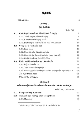 Môc lôc

       Lêi nãi ®Çu                                                                 3
                                    Ch−¬ng 1
                                  §¹i c−¬ng
                                                                     TrÇn TÝch
1.1.    ChÊt l−îng thuèc vµ ®¶m b¶o chÊt l−îng                                     9
        1.1.1. Thuèc vµ yªu cÇu chÊt l−îng                                         9
        1.1.2. KiÓm tra chÊt l−îng thuèc                                          12
        1.1.3. HÖ thèng tæ chøc kiÓm tra chÊt l−îng thuèc                         14
1.2.    C«ng t¸c tiªu chuÈn ho¸                                                   16
        1.2.1. Kh¸i niÖm                                                          16
        1.2.2. C«ng t¸c x©y dùng tiªu chuÈn                                       18
        1.2.3. C«ng t¸c ¸p dông tiªu chuÈn trong thùc tÕ                          22
        1.2.4. Giíi thiÖu D−îc ®iÓn ViÖt Nam                                      23
1.3.    KiÓm nghiÖm thuèc theo tiªu chuÈn                                         26
        1.3.1. LÊy mÉu kiÓm tra                                                   26
        1.3.2. TiÕn hµnh kiÓm nghiÖm                                              31
        1.3.3. Néi dung chÝnh cña thùc hµnh tèt phßng kiÓm nghiÖm (GLP)           34
        Tµi liÖu tham kh¶o                                                        36
        C©u hái tù l−îng gi¸                                                      36

                                    Ch−¬ng 2
   KiÓm nghiÖm thuèc b»ng c¸c ph−¬ng ph¸p ho¸ häc
                                                      *
                                                          TrÇn TÝch, TrÇn Tö An
2.1.    C¸c ph¶n øng ®Þnh tÝnh                                                    37
2.2.    Thö giíi h¹n c¸c t¹p chÊt trong thuèc                                     48
        2.2.1. Môc ®Ých                                                           48


       *PhÇn 2.1 & 2.2. TrÇn TÝch, phÇn 2.3. & 2.4.: TrÇn Tö An

                                                                                   5
 