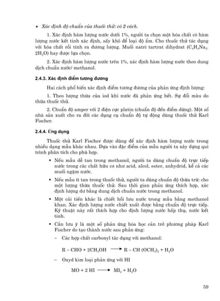 • X¸c ®Þnh ®é chuÈn cña thuèc thö: cã 2 c¸ch.
     1. X¸c ®Þnh hµm l−îng n−íc d−íi 1%, ng−êi ta chän mét hãa chÊt cã hµm
l−îng n−íc kÕt tinh x¸c ®Þnh, sÊy kh« ®Ó lo¹i ®é Èm. Cho thuèc thö t¸c dông
víi hãa chÊt råi tÝnh ra ®−¬ng l−îng. Muèi natri tartrat dihydrat (C4H4Na2.
2H2O) hay ®−îc lùa chän.
     2. X¸c ®Þnh hµm l−îng n−íc trªn 1%, x¸c ®Þnh hµm l−îng n−íc theo dung
dÞch chuÈn n−íc/ methanol.

2.4.3. X¸c ®Þnh ®iÓm t−¬ng ®−¬ng

     Hai c¸ch phæ biÕn x¸c ®Þnh ®iÓm t−¬ng ®−¬ng cña ph¶n øng ®Þnh l−îng:
     1. Theo l−îng thõa cña iod khi n−íc ®· ph¶n øng hÕt. Sù ®æi mµu do
thõa thuèc thö.
     2. ChuÈn ®é amper víi 2 ®iÖn cùc platin (chuÈn ®é ®Õn ®iÓm dõng). Mét sè
nhµ s¶n xuÊt cho ra ®êi c¸c dông cô chuÈn ®é tù ®éng dïng thuèc thö Karl
Fischer.

2.4.4. øng dông

     Thuèc thö Karl Fischer ®−îc dïng ®Ó x¸c ®Þnh hµm l−îng n−íc trong
nhiÒu d¹ng mÉu kh¸c nhau. Dùa vµo ®Æc ®iÓm cña mÉu ng−êi ta x©y dùng qui
tr×nh ph©n tÝch cho phï hîp.
        NÕu mÉu dÔ tan trong methanol, ng−êi ta dïng chuÈn ®é trùc tiÕp
        n−íc trong c¸c chÊt h÷u c¬ nh− acid, alcol, ester, anhydrid, kÓ c¶ c¸c
        muèi ngËm n−íc.
        NÕu mÉu Ýt tan trong thuèc thö, ng−êi ta dïng chuÈn ®é thõa trõ: cho
        mét l−îng thõa thuèc thö. Sau thêi gian ph¶n øng thÝch hîp, x¸c
        ®Þnh l−îng d− b»ng dung dÞch chuÈn n−íc trong methanol.
        Mét c¶i tiÕn kh¸c lµ chiÕt håi l−u n−íc trong mÉu b»ng methanol
        khan. X¸c ®Þnh l−îng n−íc chiÕt xuÊt ®−îc b»ng chuÈn ®é trùc tiÕp.
        Kü thuËt nµy rÊt thÝch hîp cho ®Þnh l−îng n−íc hÊp thô, n−íc kÕt
        tinh.
        CÇn l−u ý lµ mét sè ph¶n øng hãa häc c¶n trë ph−¬ng ph¸p Karl
        Fischer do t¹o thµnh n−íc sau ph¶n øng:
        −   C¸c hîp chÊt carbonyl t¸c dông víi methanol:

            R − CHO + 2CH3OH           R − CH (OCH3)2 + H2O

        −   Oxyd kim lo¹i ph¶n øng víi HI

                  MO + 2 HI        MI2 + H2O


                                                                           59
 