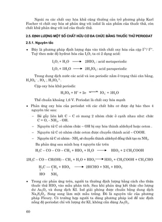 Ngoµi ra c¸c chÊt oxy hãa khö còng th−êng c¶n trë ph−¬ng ph¸p Karl
Fischer v× chÊt oxy hãa sÏ ph¶n øng víi iodid lµ s¶n phÈm cña thuèc thö, cßn
chÊt khö ph¶n øng víi iod cña thuèc thö.

2.5. §Þnh l−îng mét sè chÊt h÷u c¬ ®a chøc b»ng thuèc thö periodat

2.5.1. Nguyªn t¾c

•    §©y lµ ph−¬ng ph¸p ®Þnh l−îng dùa vµo tÝnh chÊt oxy hãa cña cÆp I7+/ I5+.
     Tuú theo møc ®é hydrat hãa cña I2O7 ta cã 2 d¹ng acid:

                   I 2O 7 + H2O         2HIO4 : acid metaperiodic

                   I2O7 + 5H2O          2H5IO6 : acid paraperiodic

    Trong dung dÞch n−íc c¸c acid vµ ion periodic n»m ë tr¹ng th¸i c©n b»ng,
H4IO6 - , IO4 -, H3IO6 2-.
         CÆp oxy hãa khö periodic
                        H5IO6 + H+ + 2e          IO3- + 3H2O

         ThÕ chuÈn kho¶ng 1,6 V. Periodat lµ chÊt oxy hãa m¹nh
• Ph¶n øng oxy hãa cña periodat víi c¸c chÊt h÷u c¬ ®−îc dù b¸o theo 4
  nguyªn t¾c sau:
     −    BÎ gÉy liªn kÕt C − C cã mang 2 nhãm chøc ë c¹nh nhau nh−: chøc
          C = O, - NH2, - OH.
     −    Nguyªn tö C cã nhãm chøc − OH bÞ oxy hãa thµnh aldehyd hoÆc ceton .
     −    Nguyªn tö C cã nhãm chøc ceton ®−îc chuyÓn thµnh acid − COOH.
     −    Nguyªn tö C cã nhãm - NH2 sÏ chuyÓn thµnh aldehyd ®ång thêi t¹o ra NH3.
         Ba ph¶n øng sau minh ho¹ 4 nguyªn t¾c trªn
         H3C − CO − CO − CH3 + HIO4 + H2O               HIO3 + 2 CH3COOH

2H3C − CO − CH(OH) − CH3 + H2O + HIO4               HIO3 + CH3COOH + CH3CHO

           H2C −− CH2 + HIO4            2HCHO + NH3 + HIO3

           HO     NH2

•    Trong c¸c ph¶n øng trªn, ng−êi ta th−êng ®Þnh l−îng b»ng c¸ch cho thõa
     thuèc thö HIO4 vµo mÉu ph©n tÝch. Sau khi ph¶n øng kÕt thóc cho l−îng
     d− As2O3 vµ dung dÞch KI. Iod gi¶i phãng ®−îc chuÈn b»ng dung dÞch
     Na2S2O3. Song song lµm mét mÉu tr¾ng. §ã lµ nguyªn t¾c cña ph−¬ng
     ph¸p Fleury. Cã tr−êng hîp ng−êi ta dïng ph−¬ng ph¸p iod ®Ó x¸c ®Þnh
     nång ®é periodat chØ víi l−îng d− KI, kh«ng cÇn dïng As2O3.

60
 