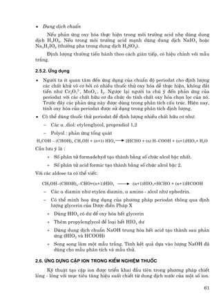 •   Dung dÞch chuÈn
     NÕu ph¶n øng oxy hãa thùc hiÖn trong m«i tr−êng acid nhÑ dïng dung
dÞch H5IO6. NÕu trong m«i tr−êng acid m¹nh dïng dung dÞch NaIO4 hoÆc
Na3H2IO6 (th−êng pha trong dung dÞch H2SO4).
     §Þnh l−îng th−êng tiÕn hµnh theo c¸ch gi¸n tiÕp, cã hiÖu chØnh víi mÉu
tr¾ng.

2.5.2. øng dông

•   Ng−êi ta Ýt quan t©m ®Õn øng dông cña chuÈn ®é periodat cho ®Þnh l−îng
    c¸c chÊt khö v« c¬ bëi cã nhiÒu thuèc thö oxy hãa dÔ thùc hiÖn, kh«ng ®¾t
    tiÒn nh− Cr2O72-, MnO4-, I2. Ng−îc l¹i ng−êi ta chó ý ®Õn ph¶n øng cña
    periodat víi c¸c chÊt h÷u c¬ ®a chøc do tÝnh chÊt oxy hãa chän läc cña nã.
    Tr−íc ®©y c¸c ph¶n øng nµy ®−îc dïng trong ph©n tÝch cÊu tróc. HiÖn nay,
    tÝnh oxy hãa cña periodat ®−îc sö dông trong ph©n tÝch ®Þnh l−îng.
• Cã thÓ dïng thuèc thö periodat ®Ó ®Þnh l−îng nhiÒu chÊt h÷u c¬ nh−:
    −    C¸c α .diol: etylenglycol, propradiol 1,2
    −    Polyol : ph¶n øng tæng qu¸t
H2COH − (CHOH)n CH2OH + (n+1) HIO4          2HCHO + (n) H−COOH + (n+1)HIO3+ H2O
CÇn l−u ý lµ :
        + Sè ph©n tö formadehyd t¹o thµnh b»ng sè chøc alcol bËc nhÊt.
        + Sè ph©n tö acid formic t¹o thµnh b»ng sè chøc alcol bËc 2.
Víi c¸c aldose ta cã thÓ viÕt:

    CH2OH−(CHOH)n−CHO+(n+1)HIO4                (n+1)HIO3+HCHO + (n+1)HCOOH
    −    C¸c α diamin nh− etylen diamin, α amino - alcol nh− ephedrin.
    −    Cã thÓ minh ho¹ øng dông cña ph−¬ng ph¸p periodat th«ng qua ®Þnh
         l−îng glycerin cña D−îc ®iÓn Ph¸p X
        + Dïng HIO4 cã d− ®Ó oxy hãa hÕt glycerin
        + Thªm propylenglycol ®Ó lo¹i hÕt HIO4 d−
        + Dïng dung dÞch chuÈn NaOH trung hßa hÕt acid t¹o thµnh sau ph¶n
          øng (HIO3 vµ HCOOH)
        + Song song lµm mét mÉu tr¾ng. TÝnh kÕt qu¶ dùa vµo l−îng NaOH ®·
          dïng cho mÉu ph©n tÝch vµ mÉu thö.

2.6. øng dùng cÆp ion trong kiÓm nghiÖm thuèc

     Kü thuËt t¹o cÆp ion ®−îc triÓn khai ®Çu tiªn trong ph−¬ng ph¸p chiÕt
láng - láng víi môc tiªu t¨ng hiÖu suÊt chiÕt tõ dung dÞch n−íc cña mét sè ion.

                                                                             61
 