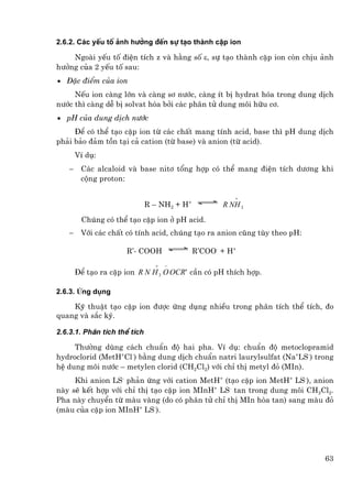 2.6.2. C¸c yÕu tè ¶nh h−ëng ®Õn sù t¹o thµnh cÆp ion

    Ngoµi yÕu tè ®iÖn tÝch z vµ h»ng sè ε, sù t¹o thµnh cÆp ion cßn chÞu ¶nh
h−ëng cña 2 yÕu tè sau:
• §Æc ®iÓm cña ion
     NÕu ion cµng lín vµ cµng s¬ n−íc, cµng Ýt bÞ hydrat hãa trong dung dÞch
n−íc th× cµng dÔ bÞ solvat hãa bëi c¸c ph©n tö dung m«i h÷u c¬.
• pH cña dung dÞch n−íc
     §Ó cã thÓ t¹o cÆp ion tõ c¸c chÊt mang tÝnh acid, base th× pH dung dÞch
ph¶i b¶o ®¶m tån t¹i c¶ cation (tõ base) vµ anion (tõ acid).
        VÝ dô:
   −     C¸c alcaloid vµ base nit¬ tæng hîp cã thÓ mang ®iÖn tÝch d−¬ng khi
         céng proton:

                                                       +
                              R – NH2 + H+          R NH 3
         Chóng cã thÓ t¹o cÆp ion ë pH acid.
    −    Víi c¸c chÊt cã tÝnh acid, chóng t¹o ra anion còng tïy theo pH:

                      R’- COOH               R’COO- + H+
                                +   −
        §Ó t¹o ra cÆp ion R N H 3 O OCR' cÇn cã pH thÝch hîp.

2.6.3. øng dông

    Kü thuËt t¹o cÆp ion ®−îc øng dông nhiÒu trong ph©n tÝch thÓ tÝch, ®o
quang vµ s¾c ký.

2.6.3.1. Ph©n tÝch thÓ tÝch

     Th−êng dïng c¸ch chuÈn ®é hai pha. VÝ dô: chuÈn ®é metoclopramid
hydroclorid (MetH+Cl-) b»ng dung dÞch chuÈn natri laurylsulfat (Na+LS-) trong
hÖ dung m«i n−íc – metylen clorid (CH2Cl2) víi chØ thÞ metyl ®á (MIn).
     Khi anion LS- ph¶n øng víi cation MetH+ (t¹o cÆp ion MetH+ LS-), anion
nµy sÏ kÕt hîp víi chØ thÞ t¹o cÆp ion MInH+ LS- tan trong dung m«i CH2Cl2.
Pha nµy chuyÓn tõ mµu vµng (do cã ph©n tö chØ thÞ MIn hßa tan) sang mµu ®á
(mµu cña cÆp ion MInH+ LS-).




                                                                           63
 