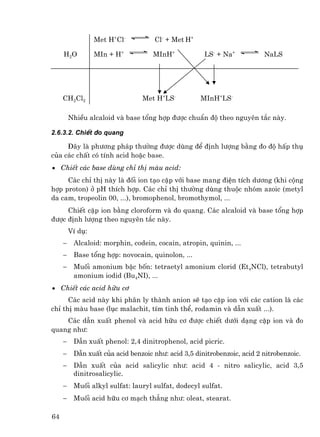 Met H+Cl-          Cl- + Met H+

     H2 O         MIn + H+          MInH+            LS- + Na+           NaLS




     CH2Cl2                      Met H+LS-          MInH+LS-

         NhiÒu alcaloid vµ base tæng hîp ®−îc chuÈn ®é theo nguyªn t¾c nµy.

2.6.3.2. ChiÕt ®o quang

     §©y lµ ph−¬ng ph¸p th−êng ®−îc dïng ®Ó ®Þnh l−îng b»ng ®o ®é hÊp thô
cña c¸c chÊt cã tÝnh acid hoÆc base.
• ChiÕt c¸c base dïng chØ thÞ mµu acid:
     C¸c chØ thÞ nµy lµ ®èi ion t¹o cÆp víi base mang ®iÖn tÝch d−¬ng (khi céng
hîp proton) ë pH thÝch hîp. C¸c chØ thÞ th−êng dïng thuéc nhãm azoic (metyl
da cam, tropeolin 00, ...), bromophenol, bromothymol, ...
     ChiÕt cÆp ion b»ng cloroform vµ ®o quang. C¸c alcaloid vµ base tæng hîp
®−îc ®Þnh l−îng theo nguyªn t¾c nµy.
         VÝ dô:
     −    Alcaloid: morphin, codein, cocain, atropin, quinin, ...
     −    Base tæng hîp: novocain, quinolon, ...
     −    Muèi amonium bËc bèn: tetraetyl amonium clorid (Et4NCl), tetrabutyl
          amonium iodid (Bu4NI), ...
• ChiÕt c¸c acid h÷u c¬
      C¸c acid nµy khi ph©n ly thµnh anion sÏ t¹o cÆp ion víi c¸c cation lµ c¸c
chØ thÞ mµu base (lôc malachit, tÝm tinh thÓ, rodamin vµ dÉn xuÊt ...).
    C¸c dÉn xuÊt phenol vµ acid h÷u c¬ ®−îc chiÕt d−íi d¹ng cÆp ion vµ ®o
quang nh−:
     −    DÉn xuÊt phenol: 2,4 dinitrophenol, acid picric.
     −    DÉn xuÊt cña acid benzoic nh−: acid 3,5 dinitrobenzoic, acid 2 nitrobenzoic.
     −    DÉn xuÊt cña acid salicylic nh−: acid 4 - nitro salicylic, acid 3,5
          dinitrosalicylic.
     −    Muèi alkyl sulfat: lauryl sulfat, dodecyl sulfat.
     −    Muèi acid h÷u c¬ m¹ch th¼ng nh−: oleat, stearat.

64
 